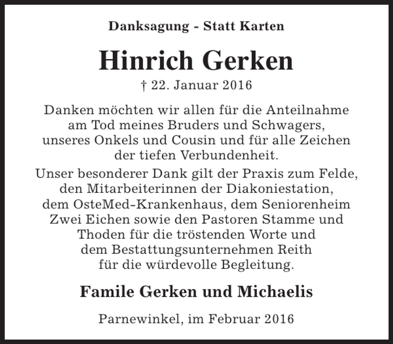 <p>Danksagung - Statt Karten</p><p>Hinrich Gerken<br />† 22. Januar 2016</p><p>Danken möchten wir allen für die Anteilnahme<br />am Tod meines Bruders und Schwagers,<br />unseres Onkels und Cousin und für alle Zeichen<br />der tiefen Verbundenheit.<br />Unser besonderer Dank gilt der Praxis zum Felde,<br />den Mitarbeiterinnen der Diakoniestation,<br />dem OsteMed-Krankenhaus, dem Seniorenheim<br />Zwei Eichen sowie den Pastoren Stamme und<br />Thoden für die tröstenden Worte und<br />dem Bestattungsunternehmen Reith<br />für die würdevolle Begleitung.</p><p>Famile Gerken und Michaelis<br />Parnewinkel, im Februar 2016</p>