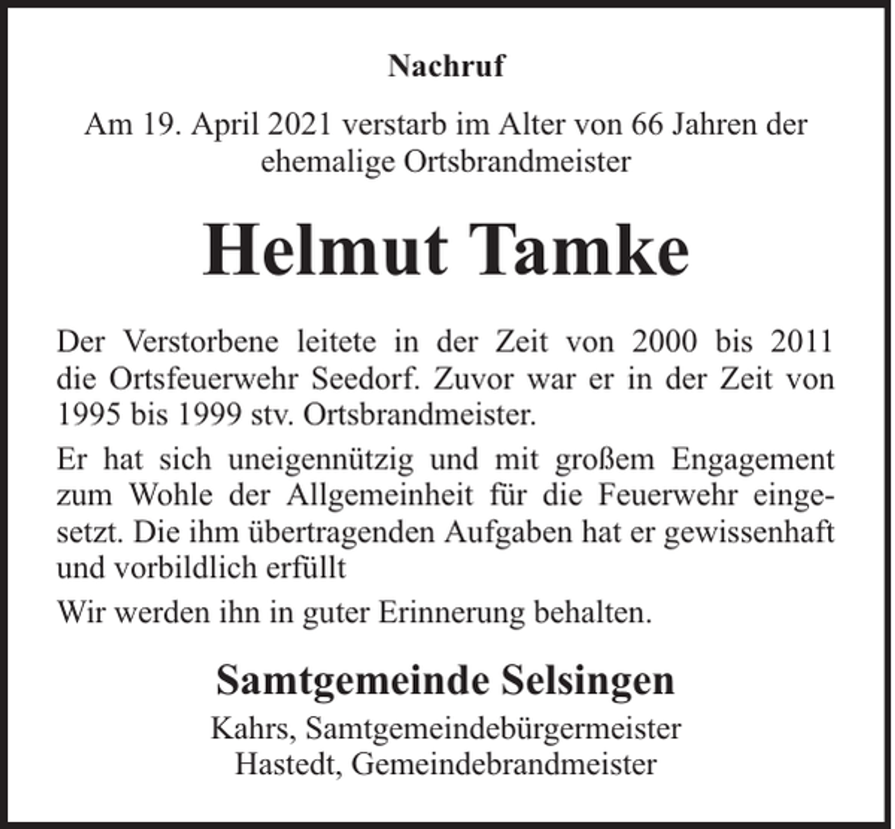 <p>Nachruf<br />Am 19. April 2021 verstarb im Alter von 66 Jahren der<br />ehemalige Ortsbrandmeister</p><p>Helmut Tamke<br />Der Verstorbene leitete in der Zeit von 2000 bis 2011<br />die Ortsfeuerwehr Seedorf. Zuvor war er in der Zeit von<br />1995 bis 1999 stv. Ortsbrandmeister.<br />Er hat sich uneigennützig und mit großem Engagement<br />zum Wohle der Allgemeinheit für die Feuerwehr eingesetzt. Die ihm übertragenden Aufgaben hat er gewissenhaft<br />und vorbildlich erfüllt<br />Wir werden ihn in guter Erinnerung behalten.</p><p>Samtgemeinde Selsingen</p><p>Kahrs, Samtgemeindebürgermeister<br />Hastedt, Gemeindebrandmeister</p>