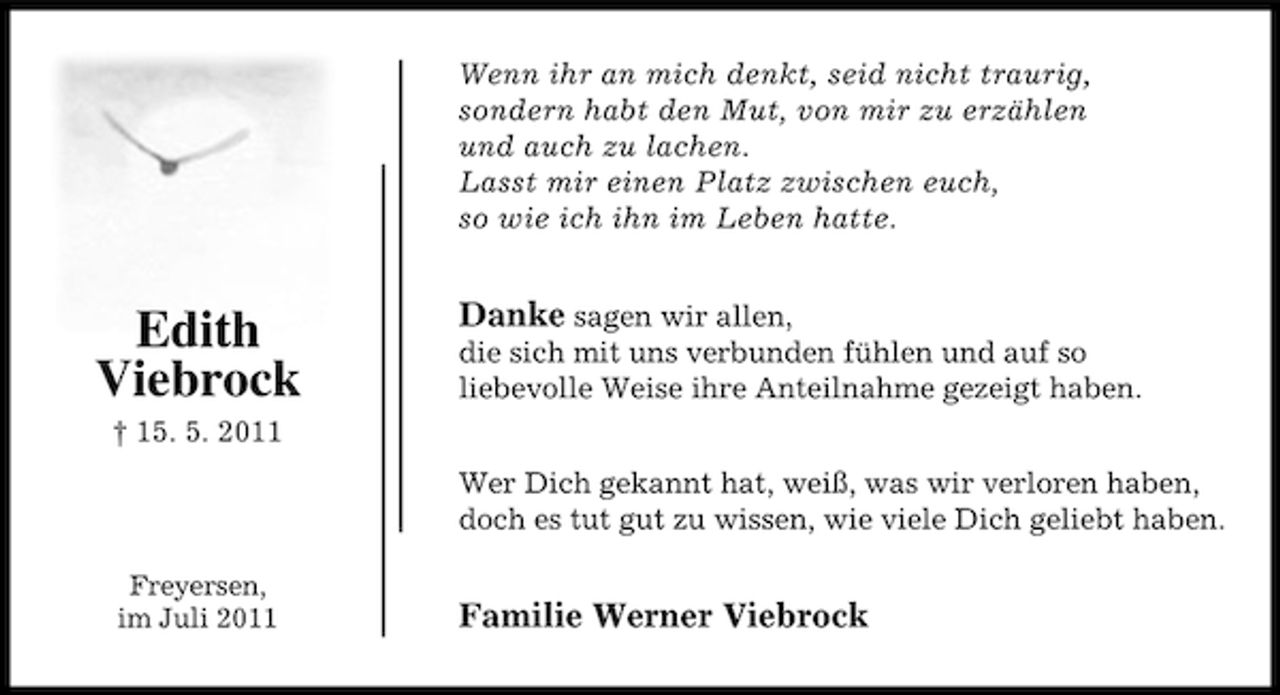 <p>Wenn ihr an mich denkt, seid nicht traurig,<br />sondern habt den Mut, von mir zu erzählen<br />und auch zu lachen.<br />Lasst mir einen Platz zwischen euch,<br />so wie ich ihn im Leben hatte.</p><p>Edith<br />Viebrock</p><p>Danke sagen wir allen,<br />die sich mit uns verbunden fühlen und auf so<br />liebevolle Weise ihre Anteilnahme gezeigt haben.</p><p>† 15. 5. 2011<br />Wer Dich gekannt hat, weiß, was wir verloren haben,<br />doch es tut gut zu wissen, wie viele Dich geliebt haben.<br />Freyersen,<br />im Juli 2011</p><p>Familie Werner Viebrock</p>