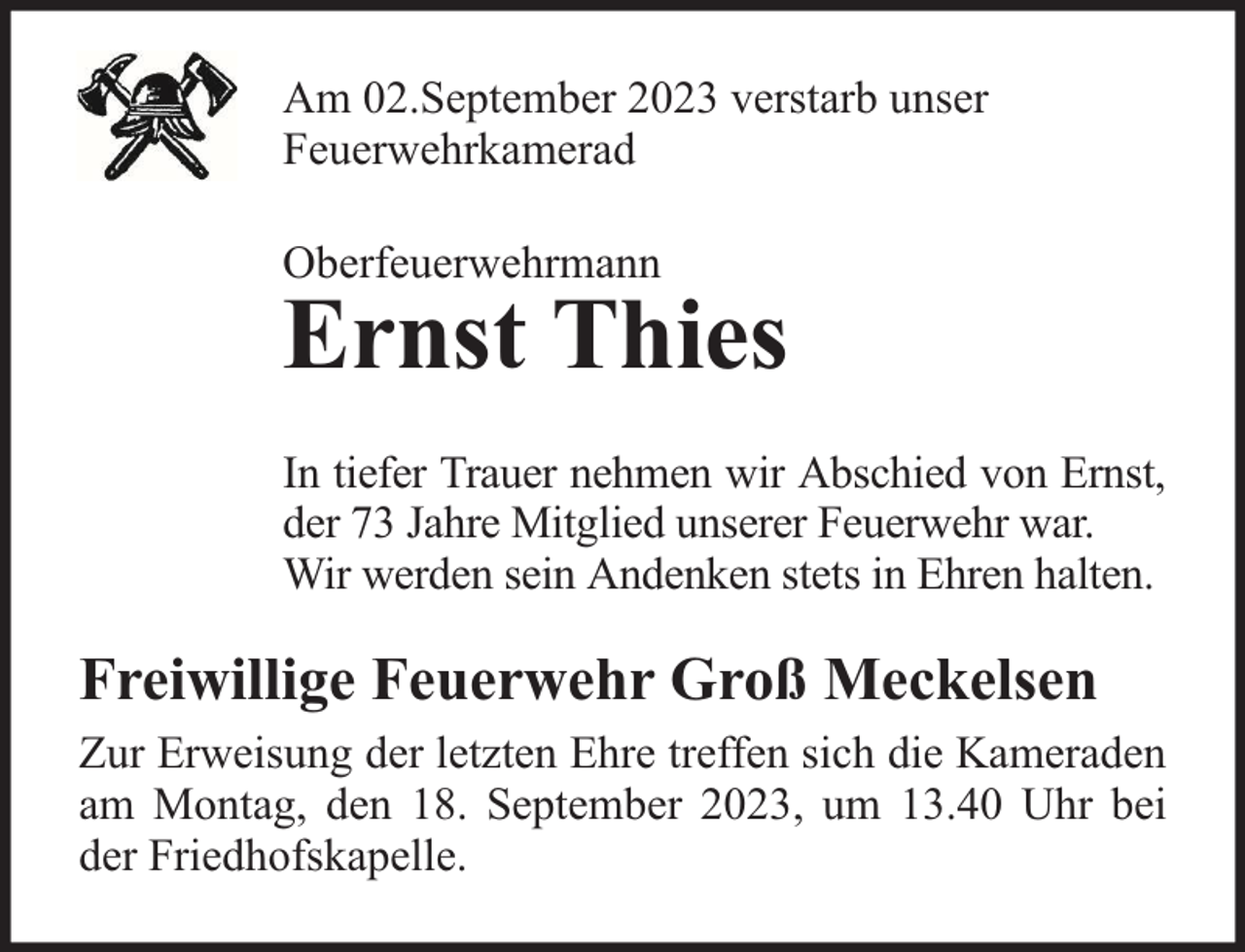 <p>Am 02.September 2023 verstarb unser<br />Feuerwehrkamerad<br />Oberfeuerwehrmann</p><p>Ernst Thies</p><p>In tiefer Trauer nehmen wir Abschied von Ernst,<br />der 73 Jahre Mitglied unserer Feuerwehr war.<br />Wir werden sein Andenken stets in Ehren halten.</p><p>Freiwillige Feuerwehr Groß Meckelsen<br />Zur Erweisung der letzten Ehre treffen sich die Kameraden<br />am Montag, den 18. September 2023, um 13.40 Uhr bei<br />der Friedhofskapelle.</p>