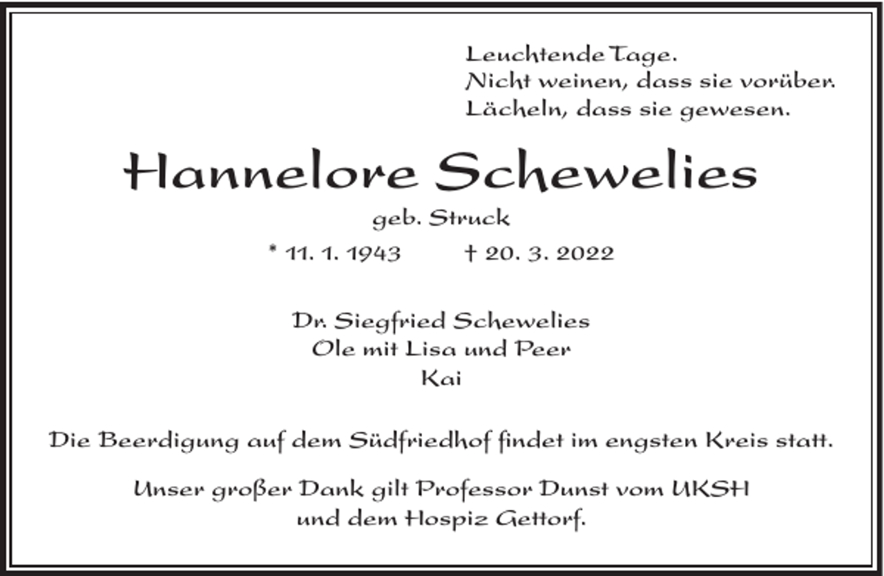 <p>Leuchtende Tage.<br />Nicht weinen, dass sie vorüber.<br />Lächeln, dass sie gewesen.</p><p>Hannelore Schewelies<br />geb. Struck<br />* 11. 1. 1943<br />† 20. 3. 2022<br />Dr. Siegfried Schewelies<br />Ole mit Lisa und Peer<br />Kai<br />Die Beerdigung auf dem Südfriedhof findet im engsten Kreis statt.<br />Unser großer Dank gilt Professor Dunst vom UKSH<br />und dem Hospiz Gettorf.</p>