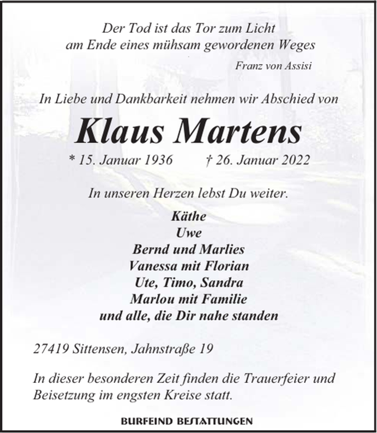 <p>Der Tod ist das Tor zum Licht<br />am Ende eines mühsam gewordenen Weges<br />.</p><p>Franz von Assisi</p><p>In Liebe und Dankbarkeit nehmen wir Abschied von</p><p>Klaus Martens<br />* 15. Januar 1936</p><p>26. Januar 2022</p><p>In unseren Herzen lebst Du weiter.<br />Käthe<br />Uwe<br />Bernd und Marlies<br />Vanessa mit Florian<br />Ute, Timo, Sandra<br />Marlou mit Familie<br />und alle, die Dir nahe standen<br />27419 Sittensen, Jahnstraße 19<br />In dieser besonderen Zeit finden die Trauerfeier und<br />Beisetzung im engsten Kreise statt.<br />Burfeind Bestattungen</p>