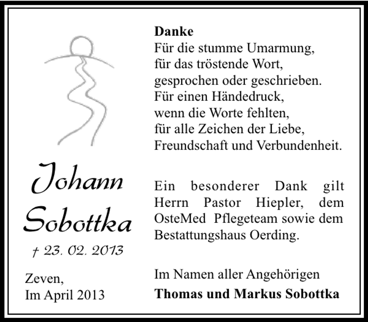 <p>Johann<br />Sobottka<br />† 23. 02. 2013</p><p>Zeven,<br />Im April 2013</p><p>Danke<br />Für die stumme Umarmung,<br />für das tröstende Wort,<br />gesprochen oder geschrieben.<br />Für einen Händedruck,<br />wenn die Worte fehlten,<br />für alle Zeichen der Liebe,<br />Freundschaft und Verbundenheit.<br />Ein besonderer Dank gilt<br />Herrn Pastor Hiepler, dem<br />OsteMed Pflegeteam sowie dem<br />Bestattungshaus Oerding.<br />Im Namen aller Angehörigen<br />Thomas und Markus Sobottka</p>