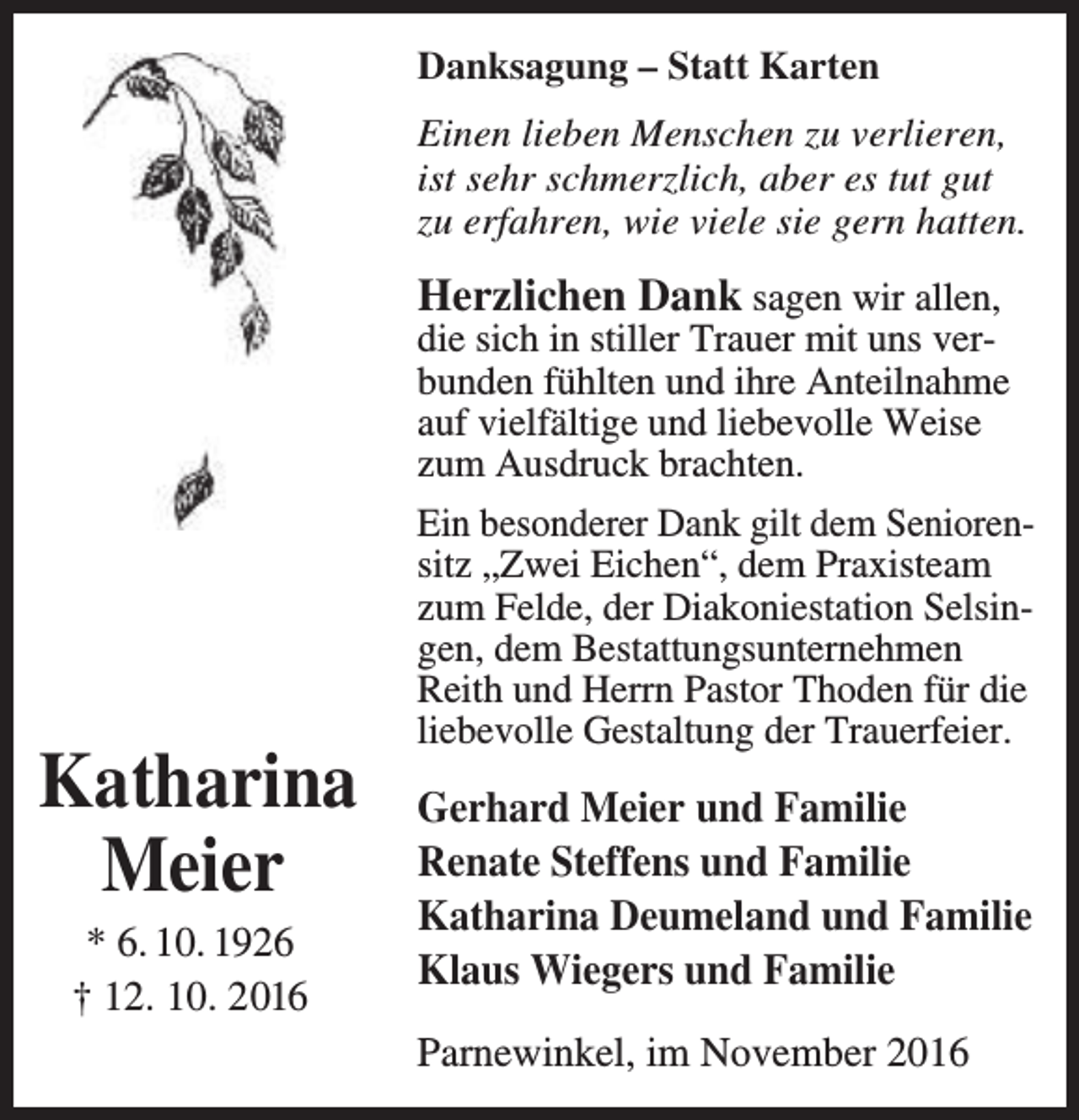 <p>Danksagung – Statt Karten<br />Einen lieben Menschen zu verlieren,<br />ist sehr schmerzlich, aber es tut gut<br />zu erfahren, wie viele sie gern hatten.</p><p>Herzlichen Dank sagen wir allen,</p><p>die sich in stiller Trauer mit uns ver­<br />bunden fühlten und ihre Anteilnahme<br />auf vielfältige und liebevolle Weise<br />zum Ausdruck brachten.</p><p>Katharina<br />Meier<br />* 6. 10. 1926<br />† 12. 10. 2016</p><p>Ein besonderer Dank gilt dem Senioren­<br />sitz „Zwei Eichen“, dem Praxisteam<br />zum Felde, der Diakoniestation Selsin­<br />gen, dem Bestattungsunternehmen<br />Reith und Herrn Pastor Thoden für die<br />liebevolle Gestaltung der Trauerfeier.</p><p>Gerhard Meier und Familie<br />Renate Steffens und Familie<br />Katharina Deumeland und Familie<br />Klaus Wiegers und Familie<br />Parnewinkel, im November 2016</p>