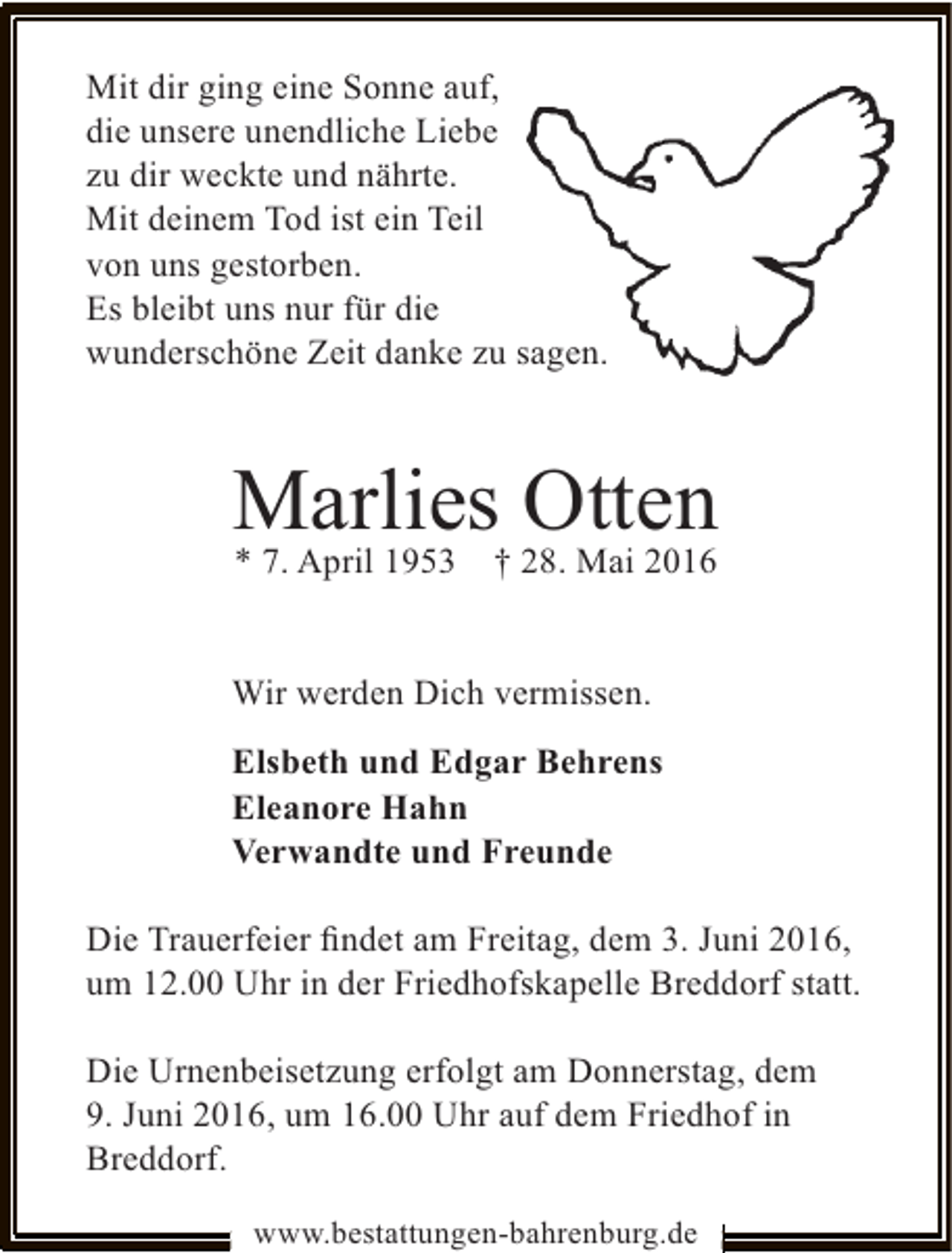 <p>Mit dir ging eine Sonne auf,<br />die unsere unendliche Liebe<br />zu dir weckte und nährte.<br />Mit deinem Tod ist ein Teil<br />von uns gestorben.<br />Es bleibt uns nur für die<br />sagen.<br />wunderschöne Zeit danke zu s</p><p>Marlies† 28. Mai 2016<br />Otten<br />* 7. April 1953<br />Wir werden Dich vermissen.<br />Elsbeth und Edgar Behrens<br />Eleanore Hahn<br />Verwandte und Freunde<br />Die Trauerfeier ﬁndet am Freitag, dem 3. Juni 2016,<br />um 12.00 Uhr in der Friedhofskapelle Breddorf statt.<br />Die Urnenbeisetzung erfolgt am Donnerstag, dem<br />9. Juni 2016, um 16.00 Uhr auf dem Friedhof in<br />Breddorf.<br />www.bestattungen-bahrenburg.de</p>