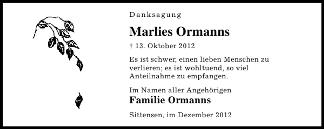 <p>Danksagung</p><p>Marlies Ormanns<br />† 13. Oktober 2012<br />Es ist schwer, einen lieben Menschen zu<br />verlieren; es ist wohltuend, so viel<br />Anteilnahme zu empfangen.<br />Im Namen aller Angehörigen</p><p>Familie Ormanns</p><p>Sittensen, im Dezember 2012</p>