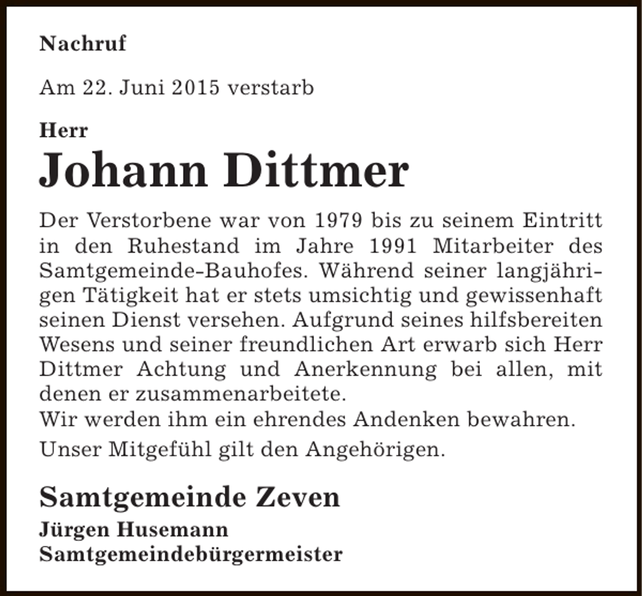 <p>Nachruf<br />Am 22. Juni 2015 verstarb<br />Herr</p><p>Johann Dittmer<br />Der Verstorbene war von 1979 bis zu seinem Eintritt<br />in den Ruhestand im Jahre 1991 Mitarbeiter des<br />Samtgemeinde-Bauhofes. Während seiner langjährigen Tätigkeit hat er stets umsichtig und gewissenhaft<br />seinen Dienst versehen. Aufgrund seines hilfsbereiten<br />Wesens und seiner freundlichen Art erwarb sich Herr<br />Dittmer Achtung und Anerkennung bei allen, mit<br />denen er zusammenarbeitete.<br />Wir werden ihm ein ehrendes Andenken bewahren.<br />Unser Mitgefühl gilt den Angehörigen.</p><p>Samtgemeinde Zeven</p><p>Jürgen Husemann<br />Samtgemeindebürgermeister</p>