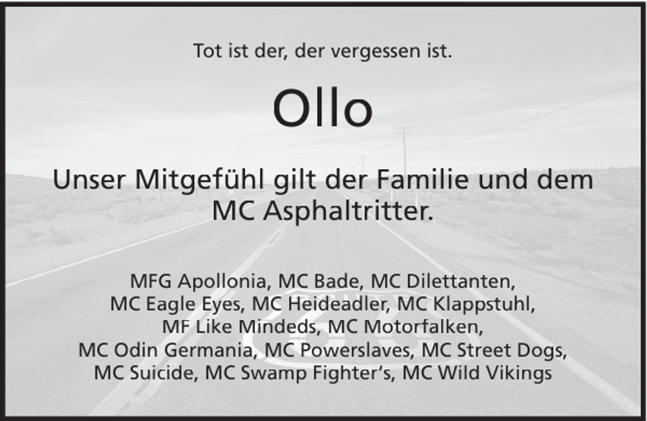 <p>Tot ist der, der vergessen ist.</p><p>Ollo<br />Unser Mitgefühl gilt der Familie und dem<br />MC Asphaltritter.<br />MFG Apollonia, MC Bade, MC Dilettanten,<br />MC Eagle Eyes, MC Heideadler, MC Klappstuhl,<br />MF Like Mindeds, MC Motorfalken,<br />MC Odin Germania, MC Powerslaves, MC Street Dogs,<br />MC Suicide, MC Swamp Fighter‘s, MC Wild Vikings</p>