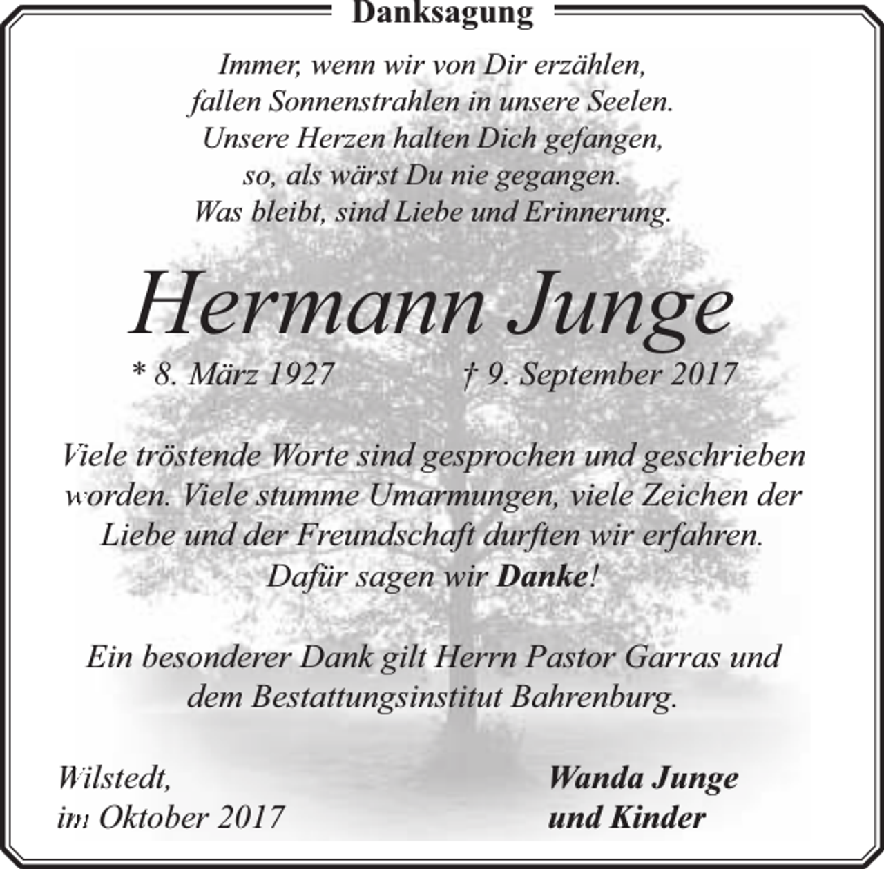 <p>Danksagung<br />Immer, wenn wir von Dir erzählen,<br />fallen Sonnenstrahlen in unsere Seelen.<br />Unsere Herzen halten Dich gefangen,<br />so, als wärst Du nie gegangen.<br />Was bleibt, sind Liebe und Erinnerung.</p><p>Hermann Junge</p><p>* 8. März 1927</p><p>† 9. September 2017</p><p>Viele tröstende Worte sind gesprochen und geschrieben<br />worden. Viele stumme Umarmungen, viele Zeichen der<br />Liebe und der Freundschaft durften wir erfahren.<br />Dafür sagen wir Danke!<br />Ein besonderer Dank gilt Herrn Pastor Garras und<br />dem Bestattungsinstitut Bahrenburg.<br />Wilstedt,<br />im<br />m Oktober 2017</p><p>Wanda Junge<br />und Kinder</p>