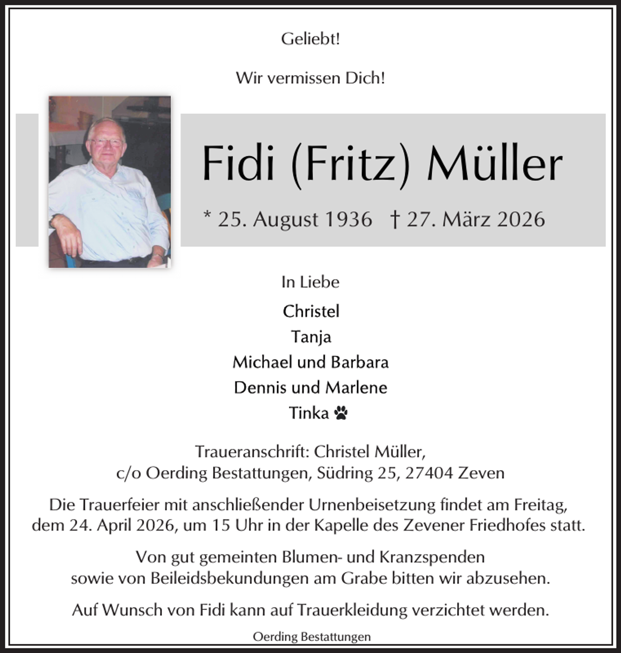 <p>Geliebt!<br />Wir vermissen Dich!</p><p>Fidi (Fritz) Müller<br />* 25. August 1936 † 27. März 2026<br />In Liebe</p><p>Traueranschrift: Christel Müller,<br />c/o Oerding Bestattungen, Südring 25, 27404 Zeven<br />Die Trauerfeier mit anschließender Urnenbeisetzung findet am Freitag,<br />dem 24. April 2026, um 15 Uhr in der Kapelle des Zevener Friedhofes statt.<br />Von gut gemeinten Blumen- und Kranzspenden<br />sowie von Beileidsbekundungen am Grabe bitten wir abzusehen.<br />Auf Wunsch von Fidi kann auf Trauerkleidung verzichtet werden.<br />Oerding Bestattungen</p>