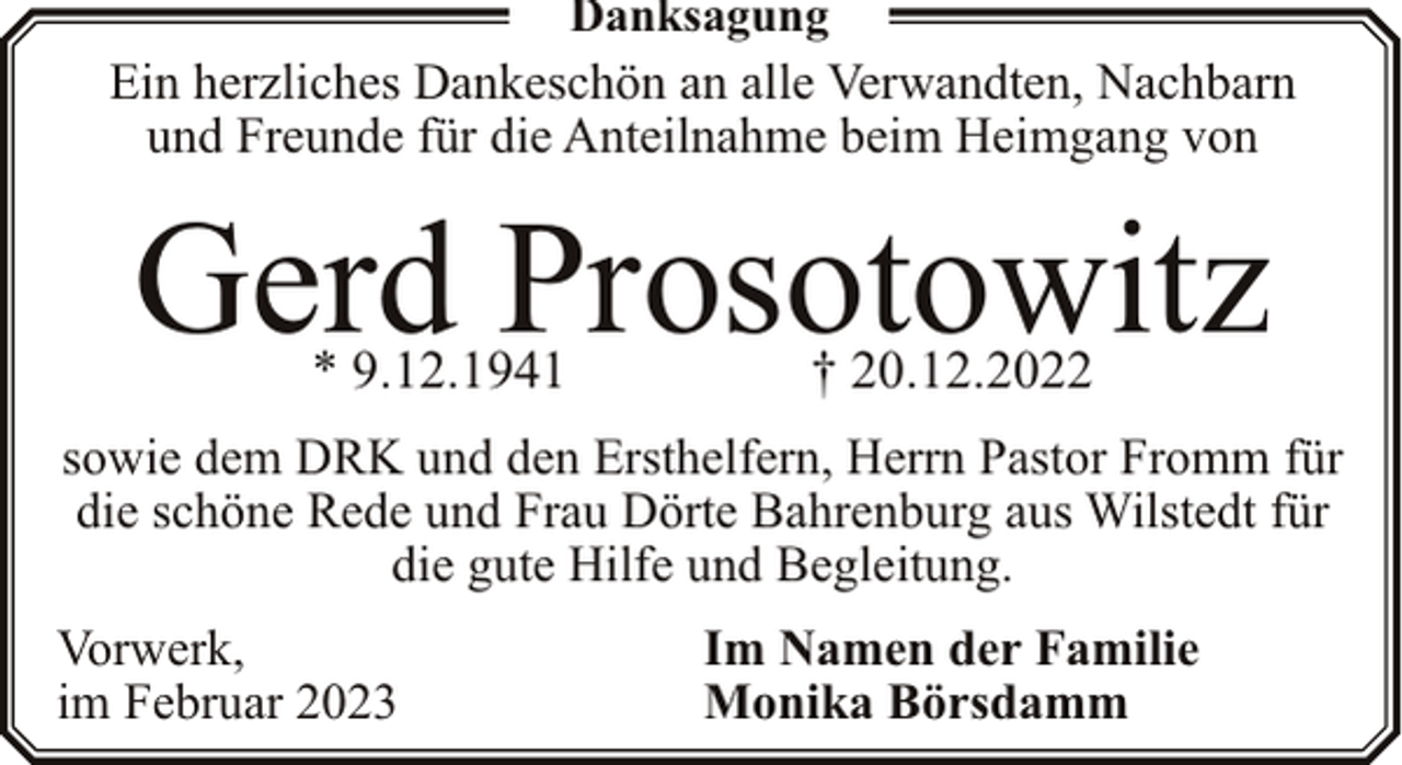 <p>Danksagung</p><p>Ein herzliches Dankeschön an alle Verwandten, Nachbarn<br />und Freunde für die Anteilnahme beim Heimgang von</p><p>Gerd Prosotowitz<br />* 9.12.1941</p><p>† 20.12.2022</p><p>sowie dem DRK und den Ersthelfern, Herrn Pastor Fromm für<br />die schöne Rede und Frau Dörte Bahrenburg aus Wilstedt für<br />die gute Hilfe und Begleitung.<br />Vorwerk,<br />im Februar 2023</p><p>Im Namen der Familie<br />Monika Börsdamm</p>