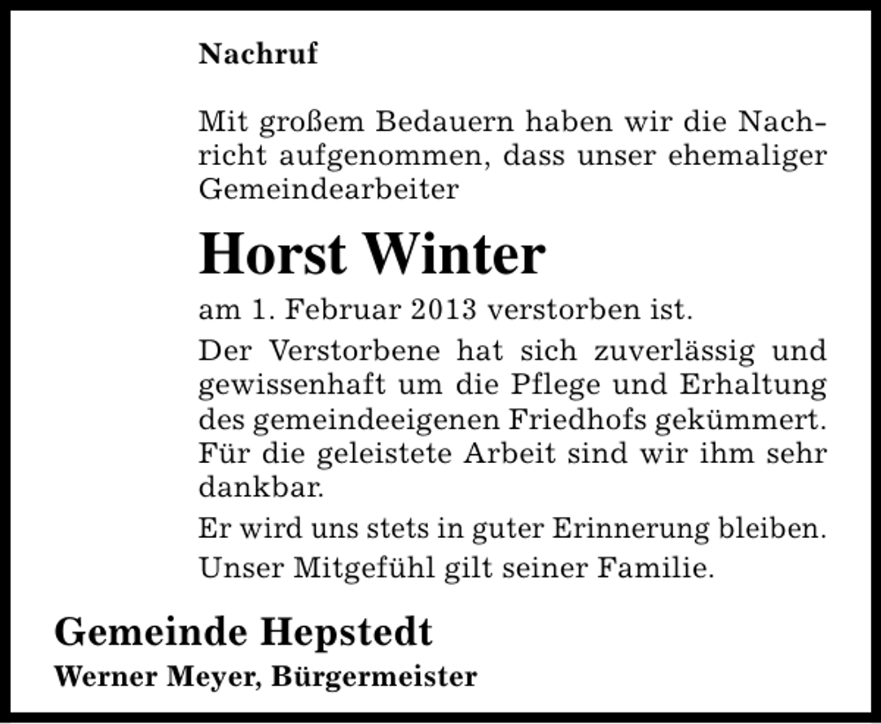 <p>Nachruf<br />Mit großem Bedauern haben wir die Nachricht aufgenommen, dass unser ehemaliger<br />Gemeindearbeiter</p><p>Horst Winter</p><p>am 1. Februar 2013 verstorben ist.<br />Der Verstorbene hat sich zuverlässig und<br />gewissenhaft um die Pflege und Erhaltung<br />des gemeindeeigenen Friedhofs gekümmert.<br />Für die geleistete Arbeit sind wir ihm sehr<br />dankbar.<br />Er wird uns stets in guter Erinnerung bleiben.<br />Unser Mitgefühl gilt seiner Familie.</p><p>Gemeinde Hepstedt</p><p>Werner Meyer, Bürgermeister</p>
