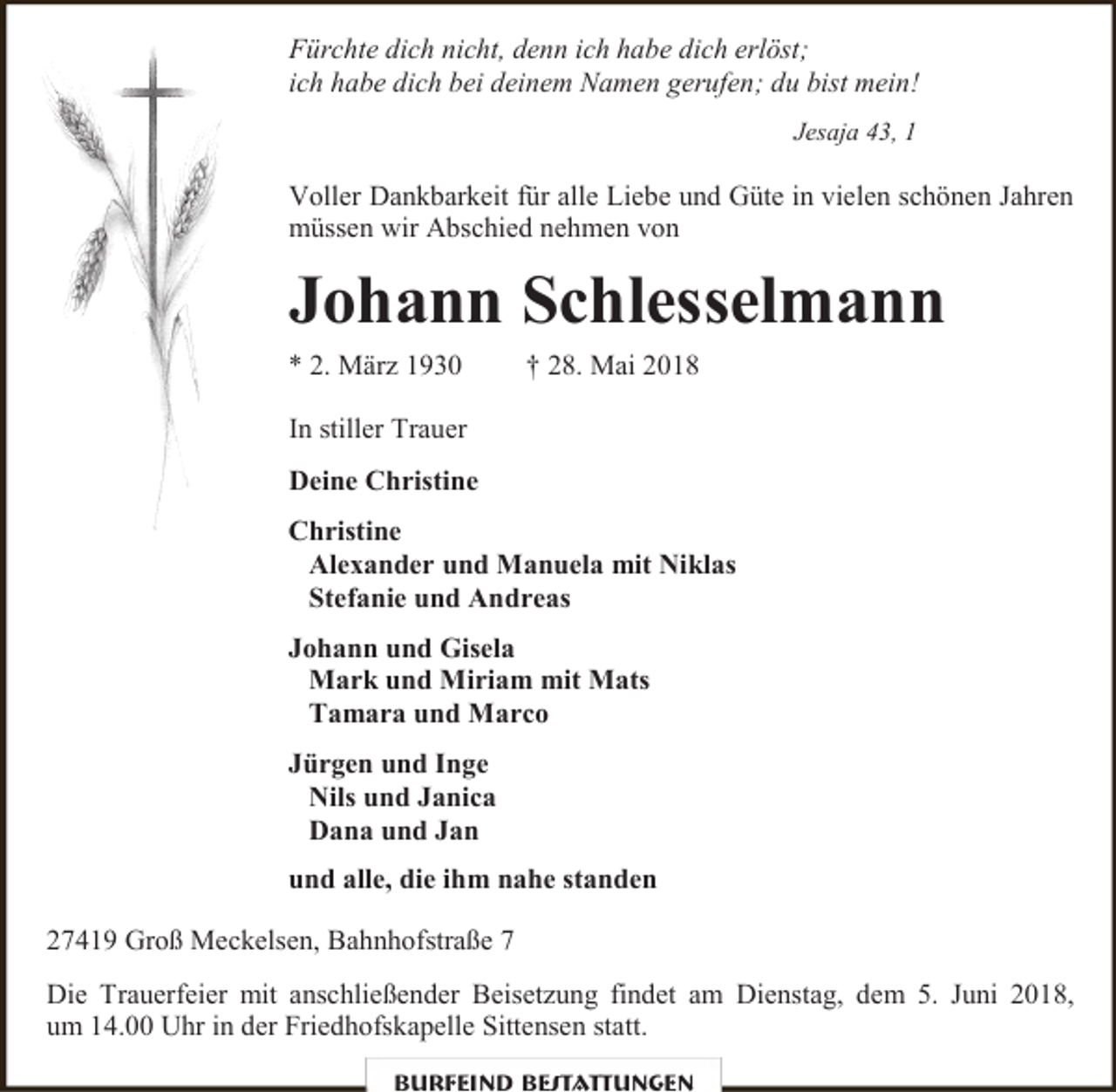 <p>Fürchte dich nicht, denn ich habe dich erlöst;<br />ich habe dich bei deinem Namen gerufen; du bist mein!<br />Jesaja 43, 1</p><p>Voller Dankbarkeit für alle Liebe und Güte in vielen schönen Jahren<br />müssen wir Abschied nehmen von</p><p>Johann Schlesselmann<br />* 2. März 1930</p><p>† 28. Mai 2018</p><p>In stiller Trauer<br />Deine Christine<br />Christine<br />Alexander und Manuela mit Niklas<br />Stefanie und Andreas<br />Johann und Gisela<br />Mark und Miriam mit Mats<br />Tamara und Marco<br />Jürgen und Inge<br />Nils und Janica<br />Dana und Jan<br />und alle, die ihm nahe standen<br />27419 Groß Meckelsen, Bahnhofstraße 7<br />Die Trauerfeier mit anschließender Beisetzung findet am Dienstag, dem 5. Juni 2018,<br />um 14.00 Uhr in der Friedhofskapelle Sittensen statt.<br />Burfeind Bestattungen</p>