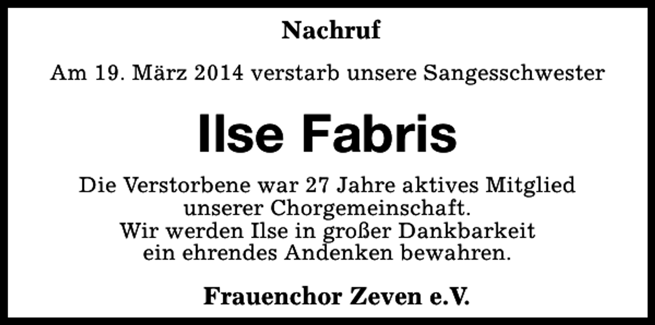 <p>Nachruf<br />Am 19. März 2014 verstarb unsere Sangesschwester</p><p>Ilse Fabris<br />Die Verstorbene war 27 Jahre aktives Mitglied<br />unserer Chorgemeinschaft.<br />Wir werden Ilse in großer Dankbarkeit<br />ein ehrendes Andenken bewahren.</p><p>Frauenchor Zeven e.V.</p>