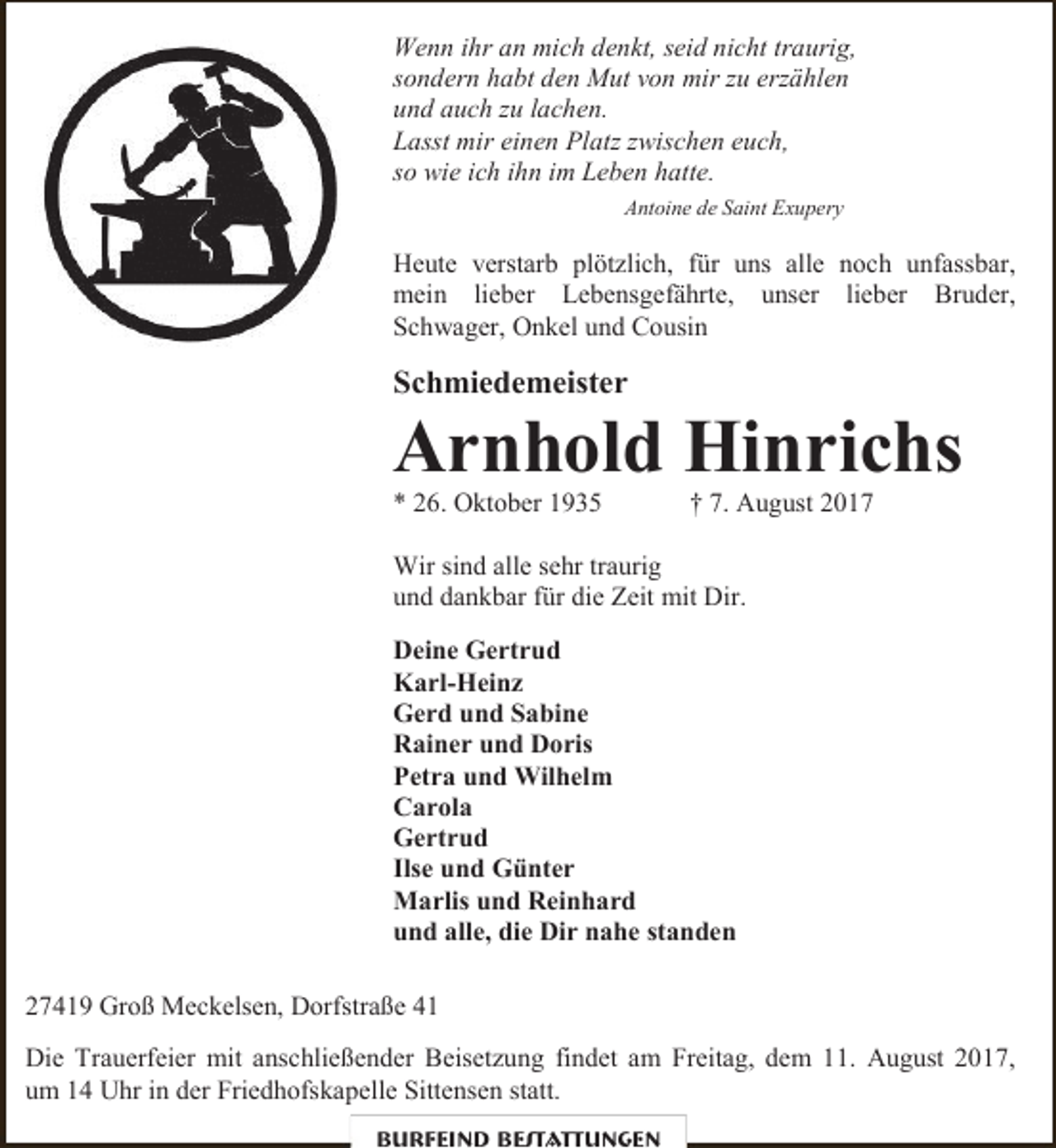 <p>Wenn ihr an mich denkt, seid nicht traurig,<br />sondern habt den Mut von mir zu erzählen<br />und auch zu lachen.<br />Lasst mir einen Platz zwischen euch,<br />so wie ich ihn im Leben hatte.<br />Antoine de Saint Exupery</p><p>Heute verstarb plötzlich, für uns alle noch unfassbar,<br />mein lieber Lebensgefährte, unser lieber Bruder,<br />Schwager, Onkel und Cousin</p><p>Schmiedemeister</p><p>Arnhold Hinrichs</p><p>* 26. Oktober 1935</p><p>† 7. August 2017</p><p>Wir sind alle sehr traurig<br />und dankbar für die Zeit mit Dir.<br />Deine Gertrud<br />Karl-Heinz<br />Gerd und Sabine<br />Rainer und Doris<br />Petra und Wilhelm<br />Carola<br />Gertrud<br />Ilse und Günter<br />Marlis und Reinhard<br />und alle, die Dir nahe standen<br />27419 Groß Meckelsen, Dorfstraße 41<br />Die Trauerfeier mit anschließender Beisetzung findet am Freitag, dem 11. August 2017,<br />um 14 Uhr in der Friedhofskapelle Sittensen statt.<br />Burfeind Bestattungen</p>