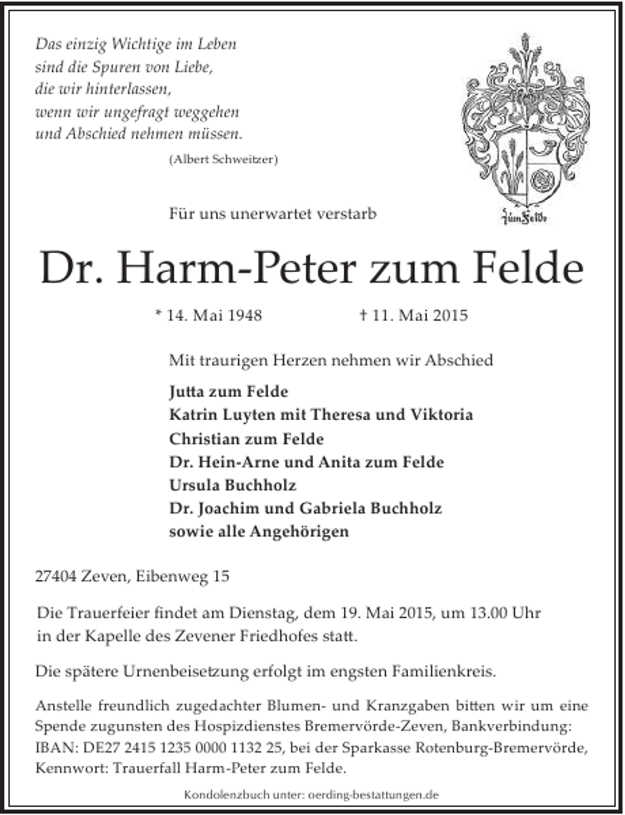 <p>Das einzig Wichtige im Leben<br />sind die Spuren von Liebe,<br />die wir hinterlassen,<br />wenn wir ungefragt weggehen<br />und Abschied nehmen müssen.<br />(Albert Schwei�er)</p><p>Für uns unerwartet verstarb</p><p>Dr. Harm­Peter zum Felde<br />* 14. Mai 1948</p><p>† 11. Mai 2015</p><p>Mit traurigen Herzen nehmen wir Abschied<br />Ju�a zum Felde<br />Katrin Luyten mit Theresa und Viktoria<br />Christian zum Felde<br />Dr. Hein­Arne und Anita zum Felde<br />Ursula Buchholz<br />Dr. Joachim und Gabriela Buchholz<br />sowie alle Angehörigen<br />27404 Zeven, Eibenweg 15<br />Die Trauerfeier ﬁndet am Dienstag, dem 19. Mai 2015, um 13.00 Uhr<br />in der Kapelle des Zevener Friedhofes sta�.<br />Die spätere Urnenbeise�ung erfolgt im engsten Familienkreis.<br />Anstelle freundlich zugedachter Blumen­ und Kranzgaben bi�en wir um eine<br />Spende zugunsten des Hospizdienstes Bremervörde­Zeven, Bankverbindung:<br />IBAN: DE27 2415 1235 0000 1135, bei der Sparkasse Rotenburg­Bremervörde,<br />Kennwort: Trauerfall Harm­Peter zum Felde.<br />Kondolenzbuch unter: oerding-bestattungen.de</p>