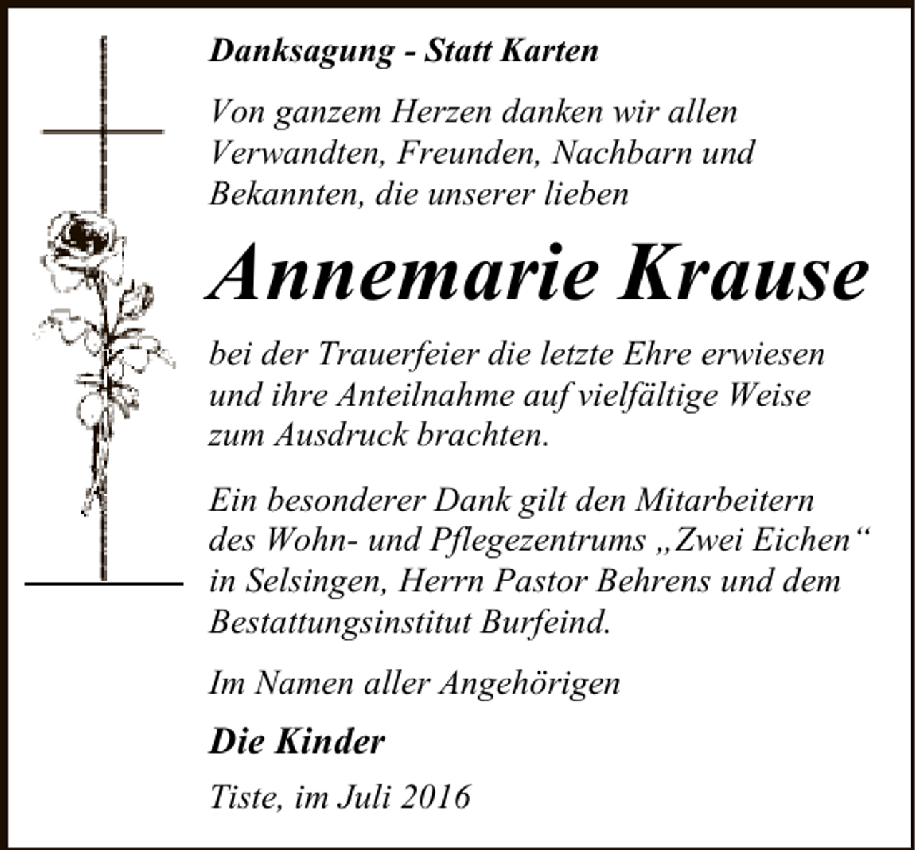 <p>Danksagung - Statt Karten<br />Von ganzem Herzen danken wir allen<br />Verwandten, Freunden, Nachbarn und<br />Bekannten, die unserer lieben</p><p>Annemarie Krause<br />bei der Trauerfeier die letzte Ehre erwiesen<br />und ihre Anteilnahme auf vielfältige Weise<br />zum Ausdruck brachten.<br />Ein besonderer Dank gilt den Mitarbeitern<br />des Wohn- und Pflegezentrums „Zwei Eichen“<br />in Selsingen, Herrn Pastor Behrens und dem<br />Bestattungsinstitut Burfeind.<br />Im Namen aller Angehörigen</p><p>Die Kinder<br />Tiste, im Juli 2016</p>