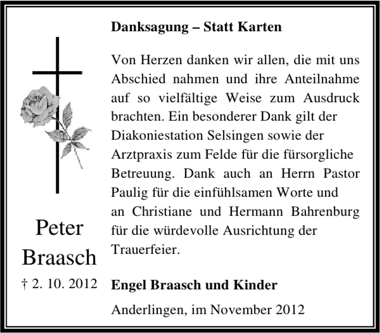 <p>Danksagung – Statt Karten</p><p>Peter<br />Braasch</p><p>Von Herzen danken wir allen, die mit uns<br />Abschied nahmen und ihre Anteilnahme<br />auf so vielfältige Weise zum Ausdruck<br />brachten. Ein besonderer Dank gilt der<br />Diakoniestation Selsingen sowie der<br />Arztpraxis zum Felde für die fürsorgliche<br />Betreuung. Dank auch an Herrn Pastor<br />Paulig für die einfühlsamen Worte und<br />an Christiane und Hermann Bahrenburg<br />für die würdevolle Ausrichtung der<br />Trauerfeier.</p><p>† 2. 10. 2012 Engel Braasch und Kinder<br />Anderlingen, im November 2012</p>