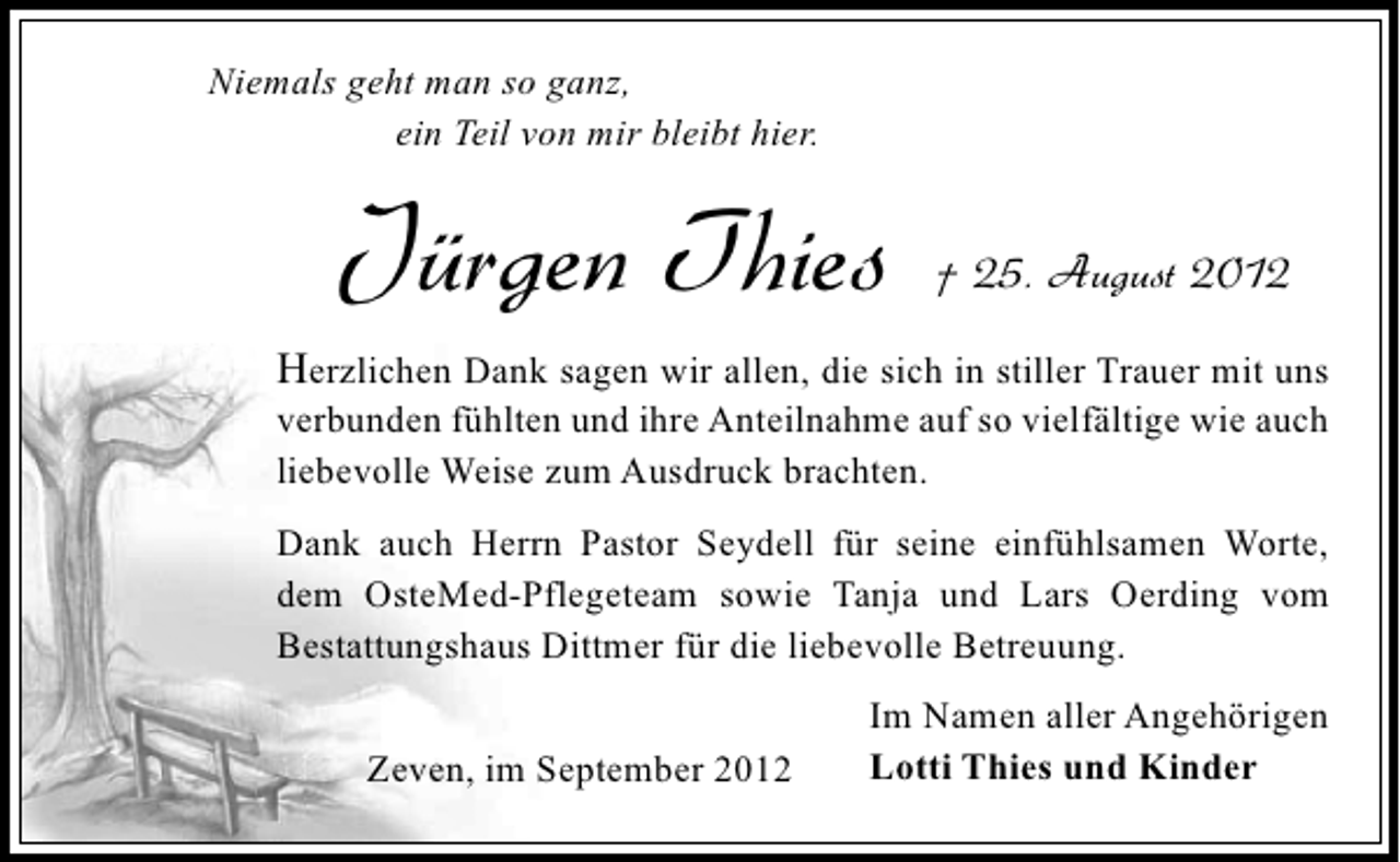 <p>Niemals geht man so ganz,<br />ein Teil von mir bleibt hier.</p><p>Jürgen Thies</p><p>† 25. August 2012</p><p>Herzlichen Dank sagen wir allen, die sich in stiller Trauer mit uns</p><p>verbunden fühlten und ihre Anteilnahme auf so vielfältige wie auch<br />liebevolle Weise zum Ausdruck brachten.<br />Dank auch Herrn Pastor Seydell für seine einfühlsamen Worte,<br />dem OsteMed-Pflegeteam sowie Tanja und Lars Oerding vom<br />Bestattungshaus Dittmer für die liebevolle Betreuung.<br />Zeven, im September 2012</p><p>Im Namen aller Angehörigen<br />Lotti Thies und Kinder</p>