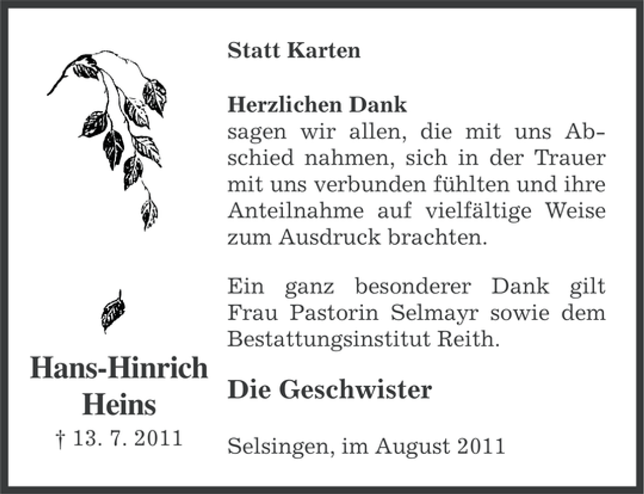 <p>Statt Karten<br />Herzlichen Dank<br />sagen wir allen, die mit uns Abschied nahmen, sich in der Trauer<br />mit uns verbunden fühlten und ihre<br />Anteilnahme auf vielfältige Weise<br />zum Ausdruck brachten.<br />Ein ganz besonderer Dank gilt<br />Frau Pastorin Selmayr sowie dem<br />Bestattungsinstitut Reith.</p><p>Hans-Hinrich<br />Die Geschwister<br />Heins<br />† 13. 7. 2011</p><p>Selsingen, im August 2011</p>
