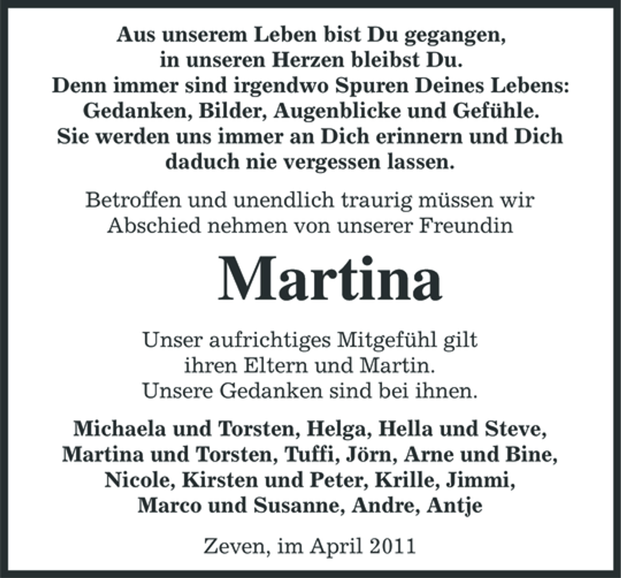 <p>Aus unserem Leben bist Du gegangen, in unseren Herzen bleibst Du. Denn immer sind irgendwo Spuren Deines Lebens: Gedanken, Bilder, Augenblicke und Gefühle. Sie werden uns immer an Dich erinnern und Dich daduch nie vergessen lassen. Betroffen und unendlich traurig müssen wir Abschied nehmen von unserer Freundin</p><p>Martina<br />Unser aufrichtiges Mitgefühl gilt ihren Eltern und Martin. Unsere Gedanken sind bei ihnen. Michaela und Torsten, Helga, Hella und Steve, Martina und Torsten, Tuffi, Jörn, Arne und Bine, Nicole, Kirsten und Peter, Krille, Jimmi, Marco und Susanne, Andre, Antje Zeven, im April 2011</p>