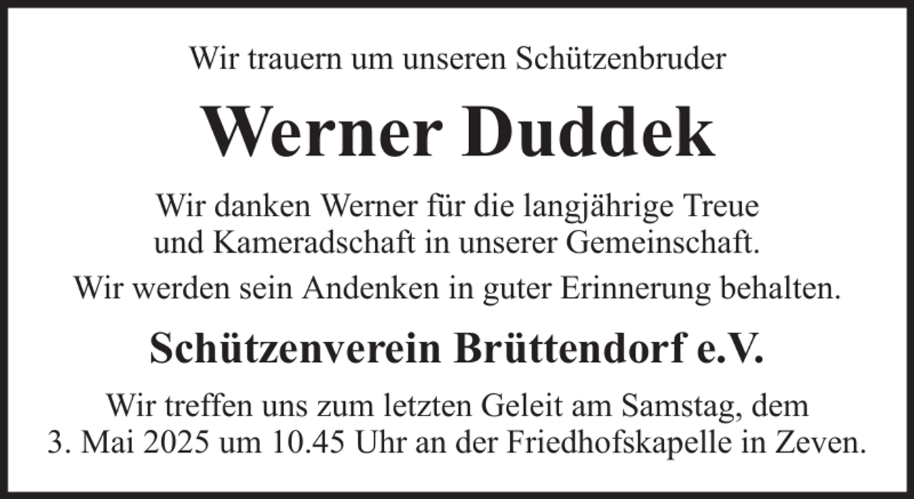 <p>Wir trauern um unseren Schützenbruder</p><p>Werner Duddek<br />Wir danken Werner für die langjährige Treue<br />und Kameradschaft in unserer Gemeinschaft.<br />Wir werden sein Andenken in guter Erinnerung behalten.</p><p>Schützenverein Brüttendorf e.V.<br />Wir treffen uns zum letzten Geleit am Samstag, dem<br />3. Mai 2025 um 10.45 Uhr an der Friedhofskapelle in Zeven.</p>