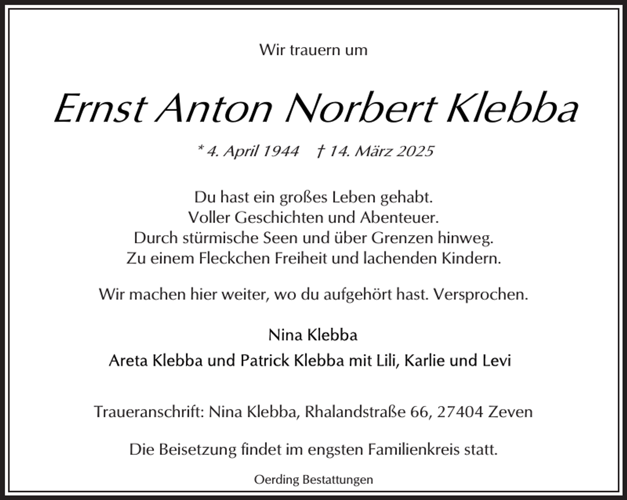 <p>Wir trauern um</p><p>Ernst Anton Norbert Klebba<br />* 4. April 1944</p><p>† 14. März 2025</p><p>Du hast ein großes Leben gehabt.<br />Voller Geschichten und Abenteuer.<br />Durch stürmische Seen und über Grenzen hinweg.<br />Zu einem Fleckchen Freiheit und lachenden Kindern.<br />Wir machen hier weiter, wo du aufgehört hast. Versprochen.</p><p>Traueranschrift: Nina Klebba, Rhalandstraße 66, 27404 Zeven<br />Die Beisetzung findet im engsten Familienkreis statt.<br />Oerding Bestattungen</p>