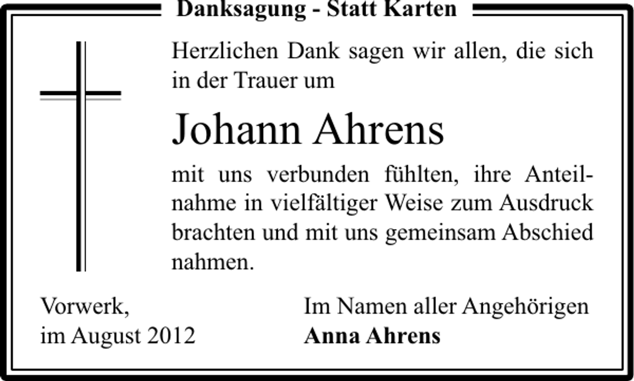 <p>Danksagung - Statt Karten<br />Herzlichen Dank sagen wir allen, die sich<br />in der Trauer um</p><p>Johann Ahrens</p><p>mit uns verbunden fühlten, ihre Anteilnahme in vielfältiger Weise zum Ausdruck<br />brachten und mit uns gemeinsam Abschied<br />nahmen.<br />Vorwerk,<br />im August 2012</p><p>Im Namen aller Angehörigen<br />Anna Ahrens</p>