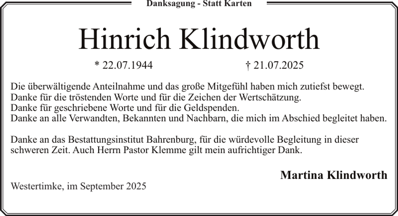 <p>Danksagung - Statt Karten</p><p>Hinrich Klindworth<br />* 22.07.1944</p><p>† 21.07.2025</p><p>Die überwältigende Anteilnahme und das große Mitgefühl haben mich zutiefst bewegt.<br />Danke für die tröstenden Worte und für die Zeichen der Wertschätzung.<br />Danke für geschriebene Worte und für die Geldspenden.<br />Danke an alle Verwandten, Bekannten und Nachbarn, die mich im Abschied begleitet haben.<br />Danke an das Bestattungsinstitut Bahrenburg, für die würdevolle Begleitung in dieser<br />schweren Zeit. Auch Herrn Pastor Klemme gilt mein aufrichtiger Dank.<br />Westertimke, im September 2025</p><p>Martina Klindworth</p>