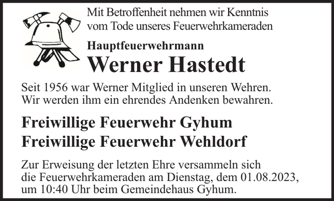 <p>Mit Betroffenheit nehmen wir Kenntnis<br />vom Tode unseres Feuerwehrkameraden<br />Hauptfeuerwehrmann</p><p>Werner Hastedt</p><p>Seit 1956 war Werner Mitglied in unseren Wehren.<br />Wir werden ihm ein ehrendes Andenken bewahren.</p><p>Freiwillige Feuerwehr Gyhum<br />Freiwillige Feuerwehr Wehldorf<br />Zur Erweisung der letzten Ehre versammeln sich<br />die Feuerwehrkameraden am Dienstag, dem 01.08.2023,<br />um 10:40 Uhr beim Gemeindehaus Gyhum.</p>