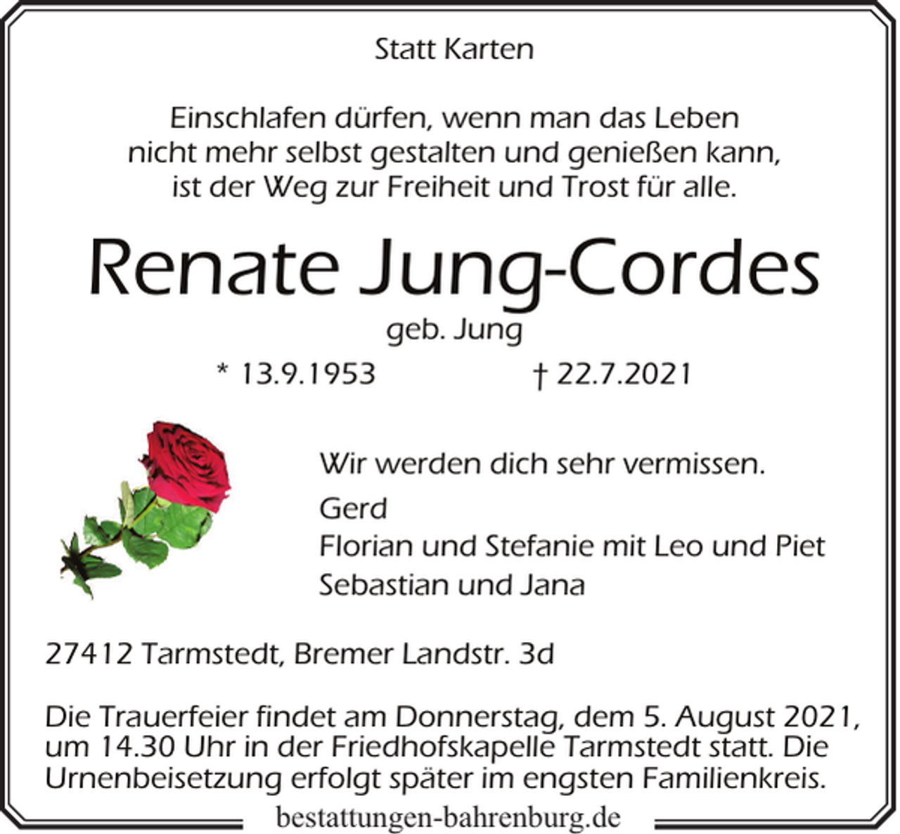 <p>Statt Karten<br />Einschlafen dürfen, wenn man das Leben<br />nicht mehr selbst gestalten und genießen kann,<br />ist der Weg zur Freiheit und Trost für alle.</p><p>Renate Jung-Cordes<br />geb. Jung</p><p>* 13.9.1953</p><p>† 22.7.2021</p><p>Wir werden dich sehr vermissen.<br />Gerd<br />Florian und Stefanie mit Leo und Piet<br />Sebastian und Jana<br />27412 Tarmstedt, Bremer Landstr. 3d<br />Die Trauerfeier findet am Donnerstag, dem 5. August 2021,<br />um 14.30 Uhr in der Friedhofskapelle Tarmstedt statt. Die<br />Urnenbeisetzung erfolgt später im engsten Familienkreis.<br />bestattungen-bahrenburg.de</p>