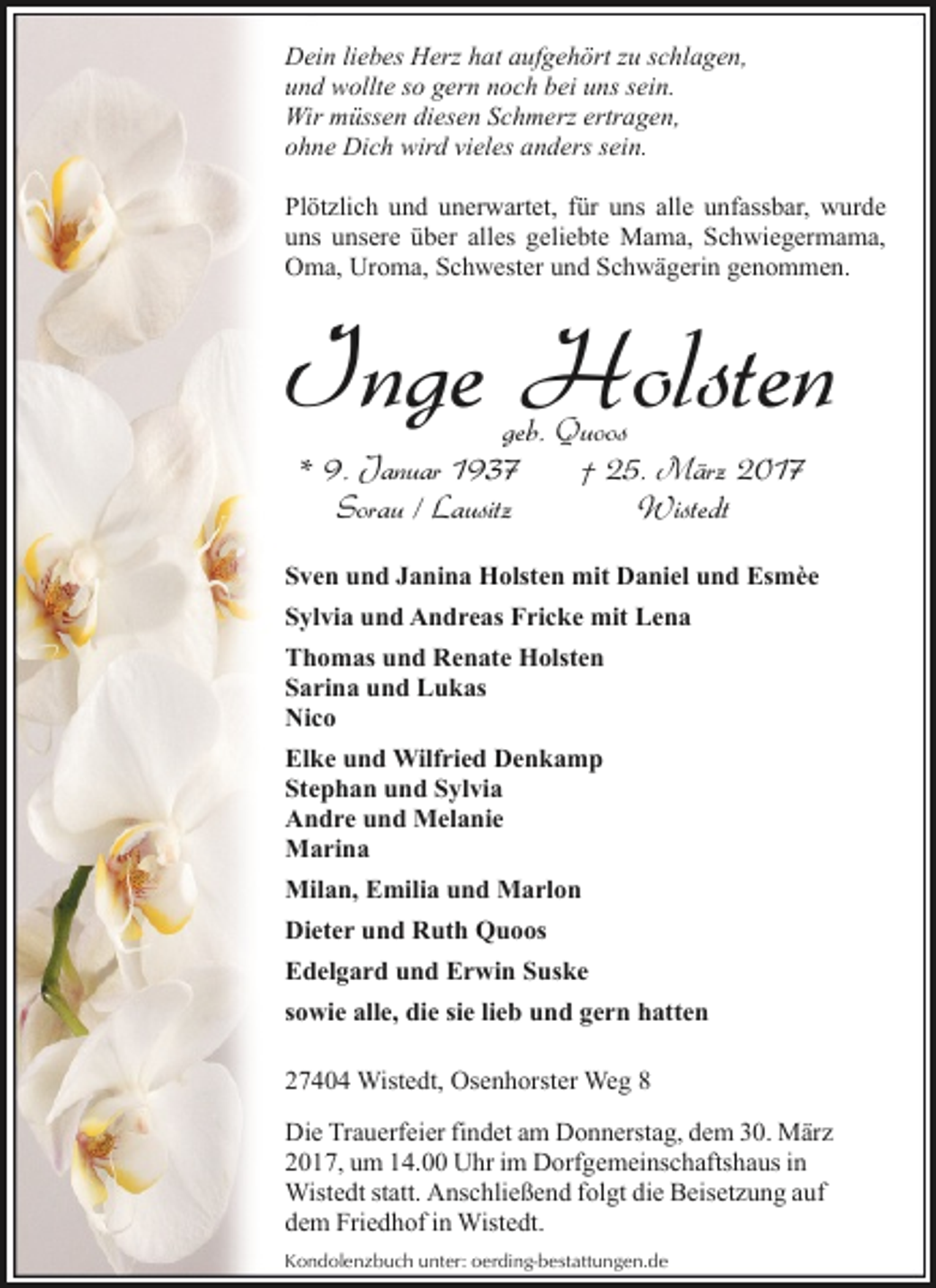 <p>Dein liebes Herz hat aufgehört zu schlagen,<br />und wollte so gern noch bei uns sein.<br />Wir müssen diesen Schmerz ertragen,<br />ohne Dich wird vieles anders sein.<br />Plötzlich und unerwartet, für uns alle unfassbar, wurde<br />uns unsere über alles geliebte Mama, Schwiegermama,<br />Oma, Uroma, Schwester und Schwägerin genommen.</p><p>Inge Holsten<br />geb. Quoos<br />* 9. Januar 1937<br />† 25. März 2017<br />Sorau / Lausitz<br />Wistedt</p><p>Sven und Janina Holsten mit Daniel und Esmèe<br />Sylvia und Andreas Fricke mit Lena<br />Thomas und Renate Holsten<br />Sarina und Lukas<br />Nico<br />Elke und Wilfried Denkamp<br />Stephan und Sylvia<br />Andre und Melanie<br />Marina<br />Milan, Emilia und Marlon<br />Dieter und Ruth Quoos<br />Edelgard und Erwin Suske<br />sowie alle, die sie lieb und gern hatten<br />27404 Wistedt, Osenhorster Weg 8<br />Die Trauerfeier findet am Donnerstag, dem 30. März<br />2017, um 14.00 Uhr im Dorfgemeinschaftshaus in<br />Wistedt statt. Anschließend folgt die Beisetzung auf<br />dem Friedhof in Wistedt.<br />Kondolenzbuch unter: oerding-bestattungen.de</p>