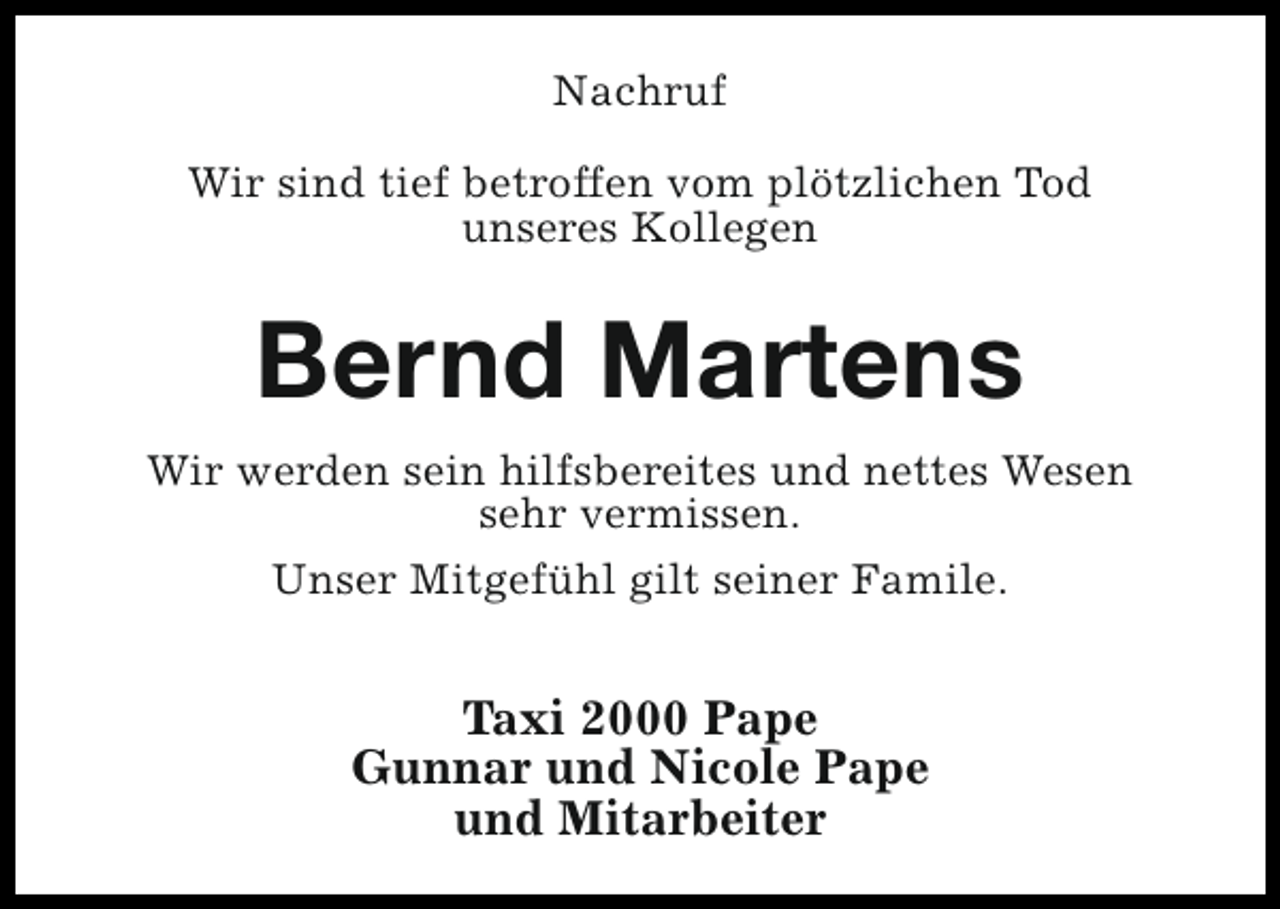 <p>Nachruf<br />Wir sind tief betroffen vom plötzlichen Tod<br />unseres Kollegen</p><p>Bernd Martens<br />Wir werden sein hilfsbereites und nettes Wesen<br />sehr vermissen.<br />Unser Mitgefühl gilt seiner Famile.</p><p>Taxi 2000 Pape<br />Gunnar und Nicole Pape<br />und Mitarbeiter</p>