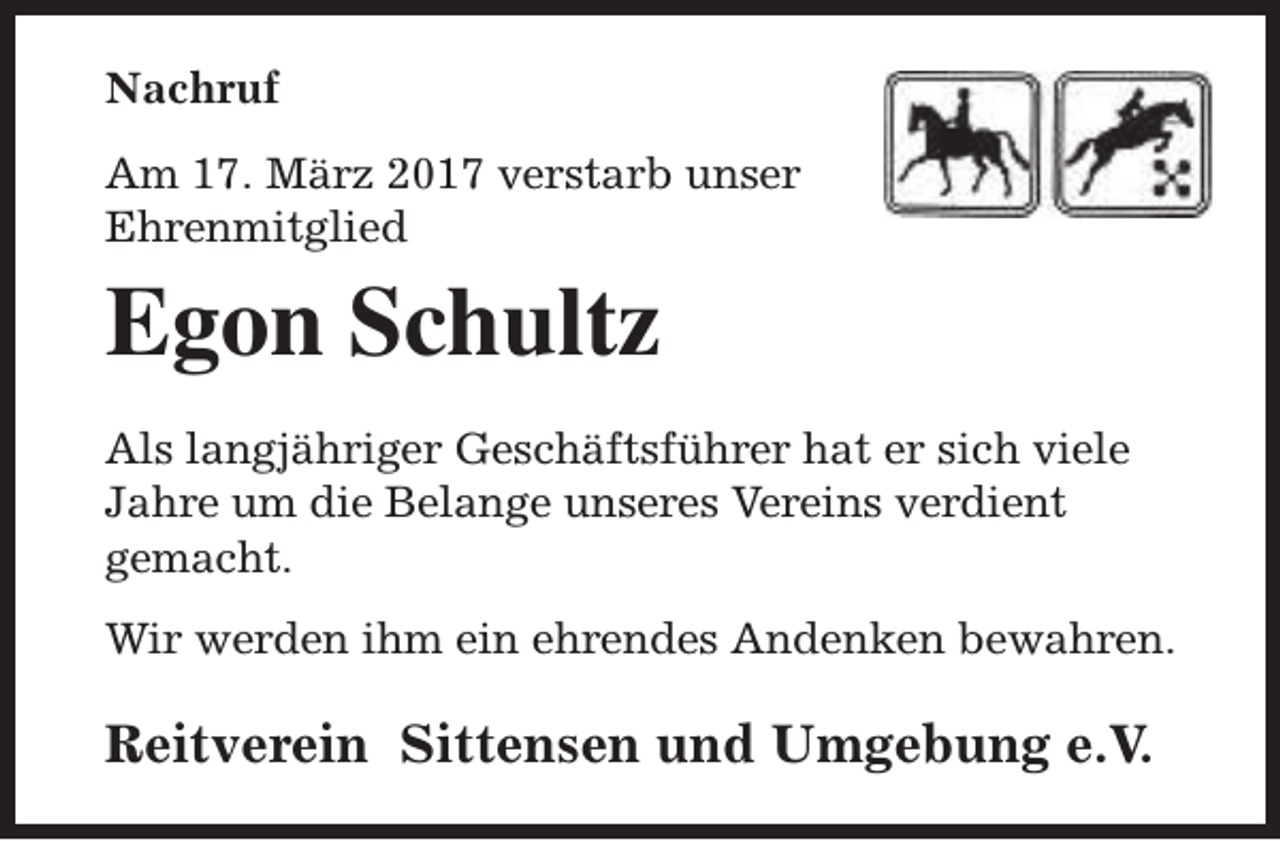 <p>Nachruf<br />Am 17. März 2017 verstarb unser<br />Ehrenmitglied</p><p>Egon Schultz<br />Als langjähriger Geschäftsführer hat er sich viele<br />Jahre um die Belange unseres Vereins verdient<br />gemacht.<br />Wir werden ihm ein ehrendes Andenken bewahren.</p><p>Reitverein Sittensen und Umgebung e.V.</p>