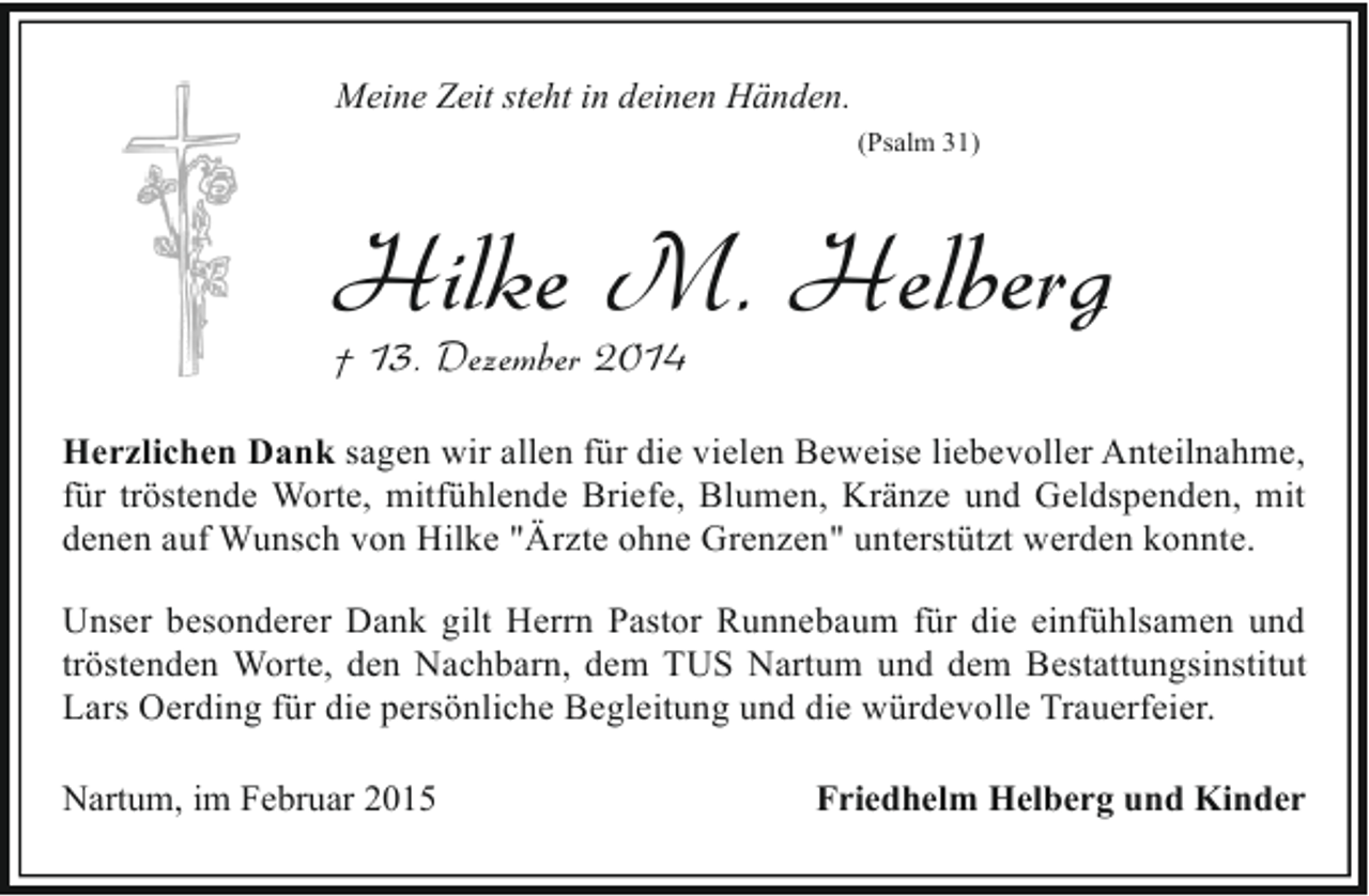 <p>Meine Zeit steht in deinen Händen.<br />(Psalm 31)</p><p>Hilke M. Helberg</p><p>† 13. Dezember 2014</p><p>Herzlichen Dank sagen wir allen für die vielen Beweise liebevoller Anteilnahme,<br />für tröstende Worte, mitfühlende Briefe, Blumen, Kränze und Geldspenden, mit<br />denen auf Wunsch von Hilke "Ärzte ohne Grenzen" unterstützt werden konnte.<br />Unser besonderer Dank gilt Herrn Pastor Runnebaum für die einfühlsamen und<br />tröstenden Worte, den Nachbarn, dem TUS Nartum und dem Bestattungsinstitut<br />Lars Oerding für die persönliche Begleitung und die würdevolle Trauerfeier.<br />Nartum, im Februar 2015</p><p>Friedhelm Helberg und Kinder</p>