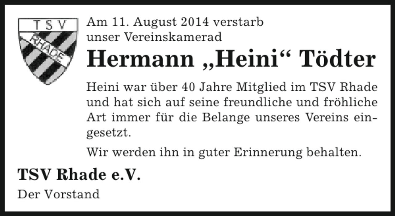 <p>Am 11. August 2014 verstarb<br />unser Vereinskamerad</p><p>Hermann „Heini“ Tödter<br />Heini war über 40 Jahre Mitglied im TSV Rhade<br />und hat sich auf seine freundliche und fröhliche<br />Art immer für die Belange unseres Vereins eingesetzt.<br />Wir werden ihn in guter Erinnerung behalten.</p><p>TSV Rhade e.V.<br />Der Vorstand</p>