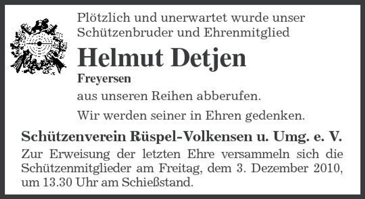 <p>Plötzlich und unerwartet wurde unser Schützenbruder und Ehrenmitglied</p><p>Helmut Detjen<br />Freyersen aus unseren Reihen abberufen. Wir werden seiner in Ehren gedenken.</p><p>Schützenverein Rüspel-Volkensen u. Umg. e. V.<br />Zur Erweisung der letzten Ehre versammeln sich die Schützenmitglieder am Freitag, dem 3. Dezember 2010, um 13.30 Uhr am Schießstand.</p>