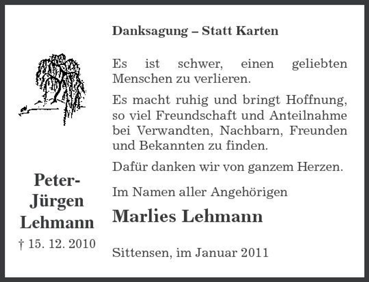 <p>Danksagung – Statt Karten Es ist schwer, einen Menschen zu verlieren. geliebten</p><p>Es macht ruhig und bringt Hoffnung, so viel Freundschaft und Anteilnahme bei Verwandten, Nachbarn, Freunden und Bekannten zu finden.</p><p>PeterIm Namen aller Angehörigen Jürgen Lehmann Marlies Lehmann<br />† 15. 12. 2010 Sittensen, im Januar 2011</p><p>Dafür danken wir von ganzem Herzen.</p>