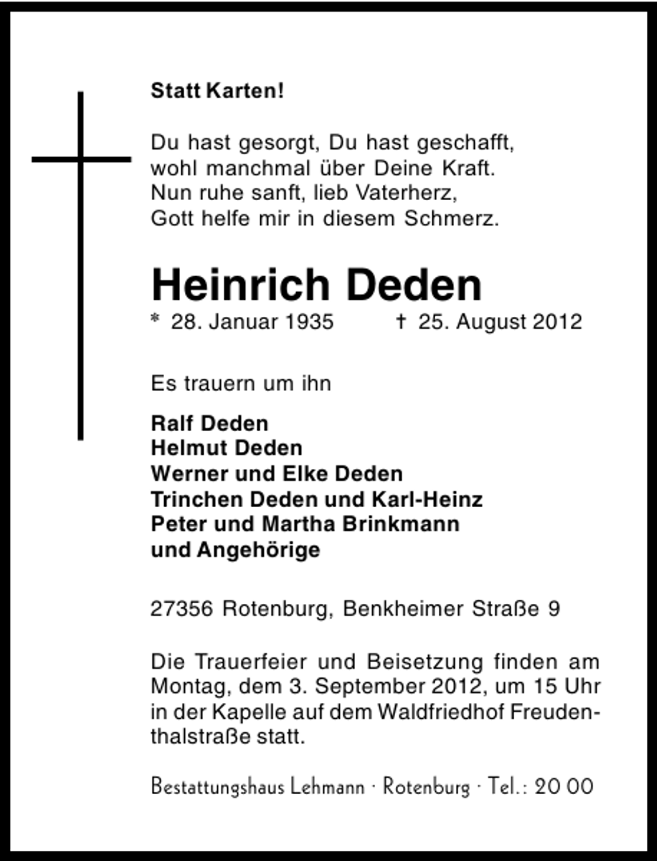 <p>Heinrich Deden<br />✽</p><p>28. Januar 1935</p><p>✝ 25. August 2012</p><p>Es trauern um ihn<br />Ralf Deden<br />Helmut Deden<br />Werner und Elke Deden<br />Trinchen Deden und Karl-Heinz<br />Peter und Martha Brinkmann<br />und Angehörige<br />27356 Rotenburg, Benkheimer Straße 9<br />Die Trauerfeier und Beisetzung finden am<br />Montag, dem 3. September 2012, um 15 Uhr<br />in der Kapelle auf dem Waldfriedhof Freudenthalstraße statt.</p>