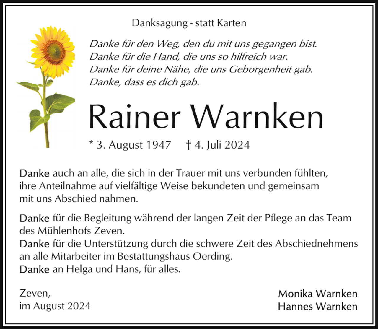 <p>Danksagung - statt Karten</p><p>Danke für den Weg, den du mit uns gegangen bist.<br />Danke für die Hand, die uns so hilfreich war.<br />Danke für deine Nähe, die uns Geborgenheit gab.<br />Danke, dass es dich gab.</p><p>Rainer Warnken<br />* 3. August 1947</p><p>† 4. Juli 2024</p><p>auch an alle, die sich in der Trauer mit uns verbunden fühlten,<br />ihre Anteilnahme auf vielfältige Weise bekundeten und gemeinsam<br />mit uns Abschied nahmen.<br />für die Begleitung während der langen Zeit der Pflege an das Team<br />des Mühlenhofs Zeven.<br />für die Unterstützung durch die schwere Zeit des Abschiednehmens<br />an alle Mitarbeiter im Bestattungshaus Oerding.<br />an Helga und Hans, für alles.<br />Zeven,<br />im August 2024</p>
