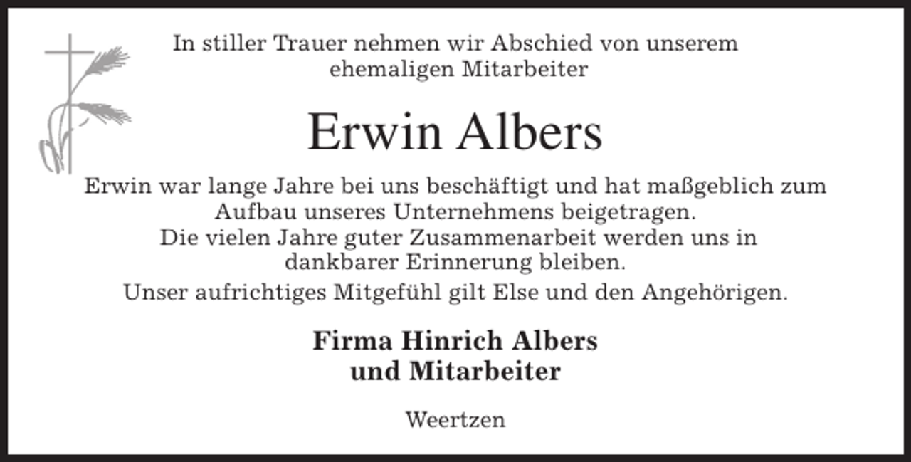 <p>In stiller Trauer nehmen wir Abschied von unserem<br />ehemaligen Mitarbeiter</p><p>Erwin Albers<br />Erwin war lange Jahre bei uns beschäftigt und hat maßgeblich zum<br />Aufbau unseres Unternehmens beigetragen.<br />Die vielen Jahre guter Zusammenarbeit werden uns in<br />dankbarer Erinnerung bleiben.<br />Unser aufrichtiges Mitgefühl gilt Else und den Angehörigen.</p><p>Firma Hinrich Albers<br />und Mitarbeiter<br />Weertzen</p>
