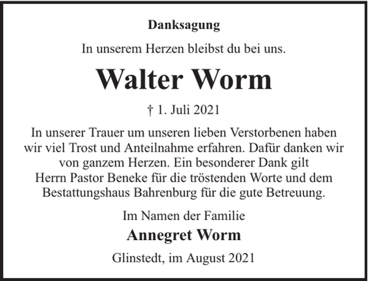 <p>Danksagung<br />In unserem Herzen bleibst du bei uns.</p><p>Walter Worm<br />† 1. Juli 2021<br />In unserer Trauer um unseren lieben Verstorbenen haben<br />wir viel Trost und Anteilnahme erfahren. Dafür danken wir<br />von ganzem Herzen. Ein besonderer Dank gilt<br />Herrn Pastor Beneke für die tröstenden Worte und dem<br />Bestattungshaus Bahrenburg für die gute Betreuung.<br />Im Namen der Familie</p><p>Annegret Worm</p><p>Glinstedt, im August 2021</p>