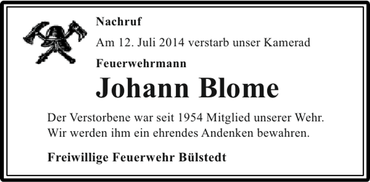 <p>Nachruf<br />Am 12. Juli 2014 verstarb unser Kamerad<br />Feuerwehrmann</p><p>Johann Blome<br />Der Verstorbene war seit 1954 Mitglied unserer Wehr.<br />Wir werden ihm ein ehrendes Andenken bewahren.</p><p>Freiwillige Feuerwehr Bülstedt</p>