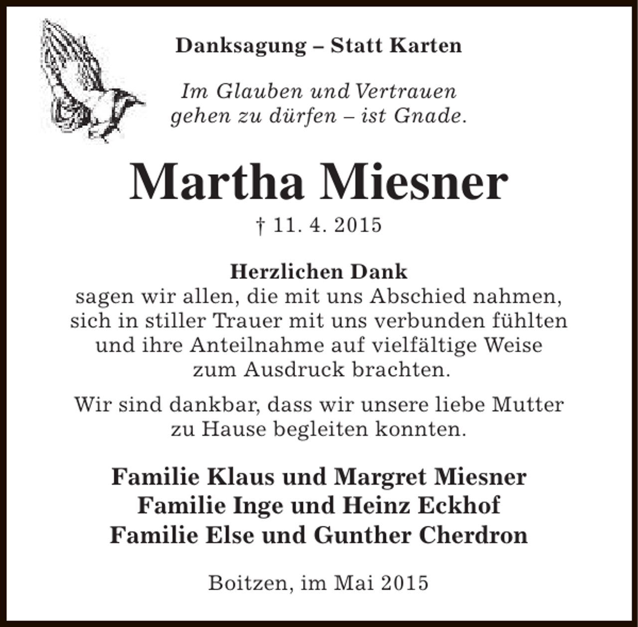 <p>Danksagung – Statt Karten<br />Im Glauben und Vertrauen<br />gehen zu dürfen – ist Gnade.</p><p>Martha Miesner<br />† 11. 4. 2015</p><p>Herzlichen Dank<br />sagen wir allen, die mit uns Abschied nahmen,<br />sich in stiller Trauer mit uns verbunden fühlten<br />und ihre Anteilnahme auf vielfältige Weise<br />zum Ausdruck brachten.<br />Wir sind dankbar, dass wir unsere liebe Mutter<br />zu Hause begleiten konnten.</p><p>Familie Klaus und Margret Miesner<br />Familie Inge und Heinz Eckhof<br />Familie Else und Gunther Cherdron<br />Boitzen, im Mai 2015</p>