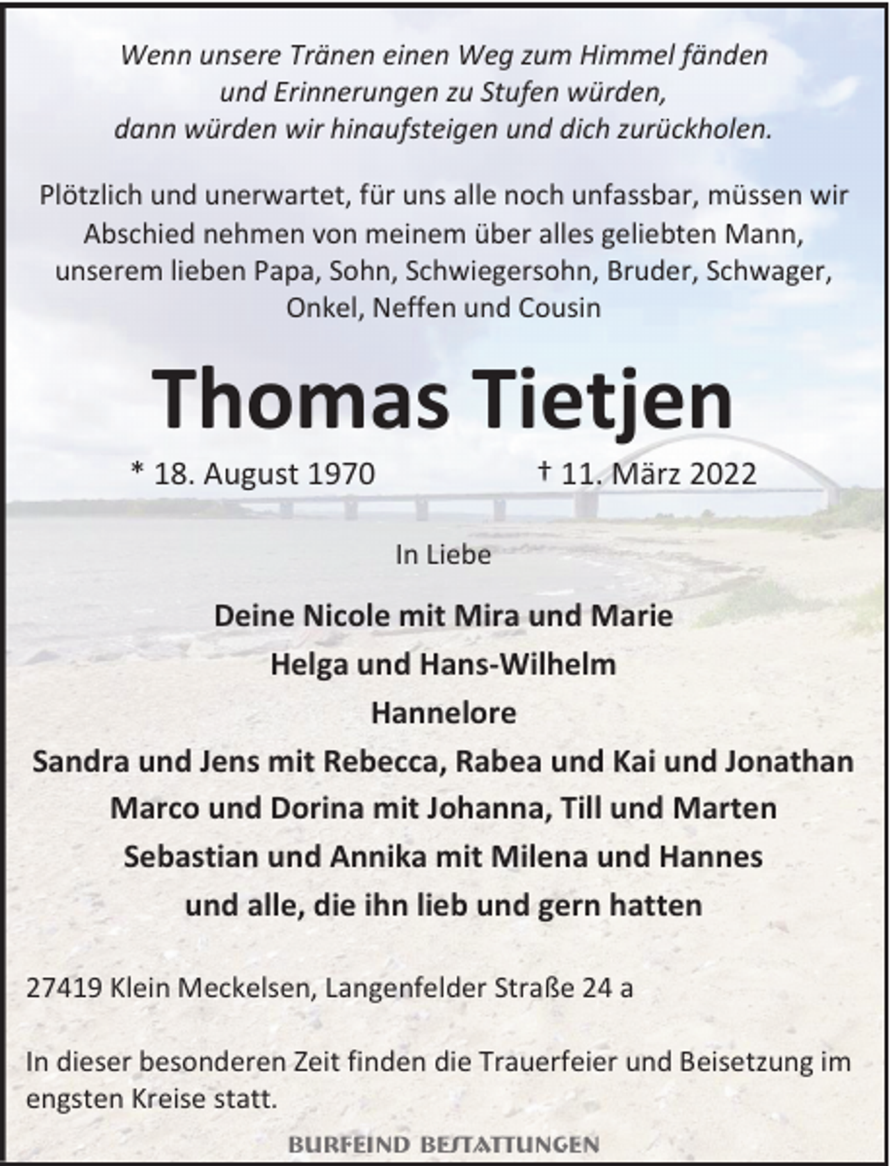 <p>Wenn unsere Tränen einen Weg zum Himmel fänden<br />und Erinnerungen zu Stufen würden,<br />dann würden wir hinaufsteigen und dich zurückholen.<br />Plötzlich und unerwartet, für uns alle noch unfassbar, müssen wir<br />Abschied nehmen von meinem über alles geliebten Mann,<br />unserem lieben Papa, Sohn, Schwiegersohn, Bruder, Schwager,<br />Onkel, Neffen und Cousin</p><p>Thomas Tietjen</p><p>* 18. August 1970</p><p>† 11. März 2022</p><p>In Liebe</p><p>Deine Nicole mit Mira und Marie<br />Helga und Hans-Wilhelm<br />Hannelore<br />Sandra und Jens mit Rebecca, Rabea und Kai und Jonathan<br />Marco und Dorina mit Johanna, Till und Marten<br />Sebastian und Annika mit Milena und Hannes<br />und alle, die ihn lieb und gern hatten<br />27419 Klein Meckelsen, Langenfelder Straße 24 a<br />In dieser besonderen Zeit finden die Trauerfeier und Beisetzung im<br />engsten Kreise statt.<br />Burfeind Bestattungen</p>