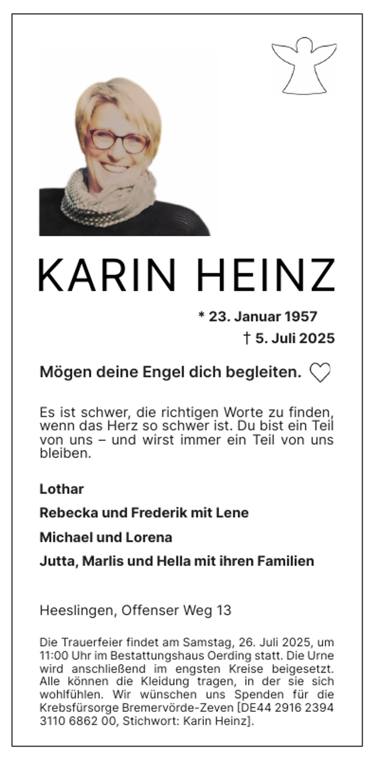 <p>KARIN HEINZ<br />* 23. Januar 1957</p><p>† 5. Juli 2025</p><p>Mögen deine Engel dich begleiten.<br />Es ist schwer, die richtigen Worte zu finden,<br />wenn das Herz so schwer ist. Du bist ein Teil<br />von uns – und wirst immer ein Teil von uns<br />bleiben.<br />Lothar<br />Rebecka und Frederik mit Lene<br />Michael und Lorena<br />Jutta, Marlis und Hella mit ihren Familien<br />Heeslingen, Offenser Weg 13<br />Die Trauerfeier findet am Samstag, 26. Juli 2025, um<br />11:00 Uhr im Bestattungshaus Oerding statt. Die Urne<br />wird anschließend im engsten Kreise beigesetzt.<br />Alle können die Kleidung tragen, in der sie sich<br />wohlfühlen. Wir wünschen uns Spenden für die<br />Krebsfürsorge Bremervörde-Zeven [DE44 2916 2394<br />3110 6862 00, Stichwort: Karin Heinz].</p>