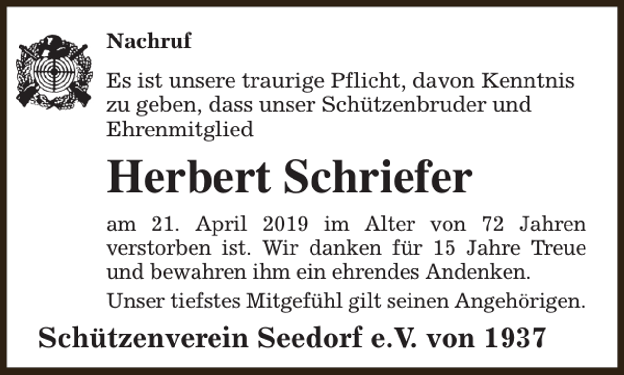 <p>Nachruf<br />Es ist unsere traurige Pflicht, davon Kenntnis<br />zu geben, dass unser Schützenbruder und<br />Ehrenmitglied</p><p>Herbert Schriefer<br />am 21. April 2019 im Alter von 72 Jahren<br />verstorben ist. Wir danken für 15 Jahre Treue<br />und bewahren ihm ein ehrendes Andenken.<br />Unser tiefstes Mitgefühl gilt seinen Angehörigen.</p><p>Schützenverein Seedorf e.V. von 1937</p>