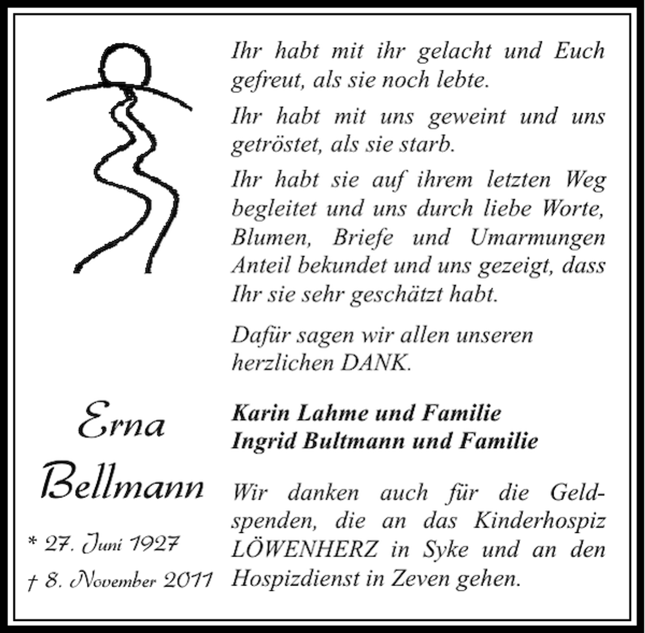 <p>Ihr habt mit ihr gelacht und Euch<br />gefreut, als sie noch lebte.<br />Ihr habt mit uns geweint und uns<br />getröstet, als sie starb.<br />Ihr habt sie auf ihrem letzten Weg<br />begleitet und uns durch liebe Worte,<br />Blumen, Briefe und Umarmungen<br />Anteil bekundet und uns gezeigt, dass<br />Ihr sie sehr geschätzt habt.<br />Dafür sagen wir allen unseren<br />herzlichen DANK.</p><p>Erna<br />Bellmann</p><p>Karin Lahme und Familie<br />Ingrid Bultmann und Familie</p><p>Wir danken auch für die Geldspenden, die an das Kinderhospiz<br />* 27. Juni 1927<br />LÖWENHERZ in Syke und an den<br />† 8. November 2011 Hospizdienst in Zeven gehen.</p>