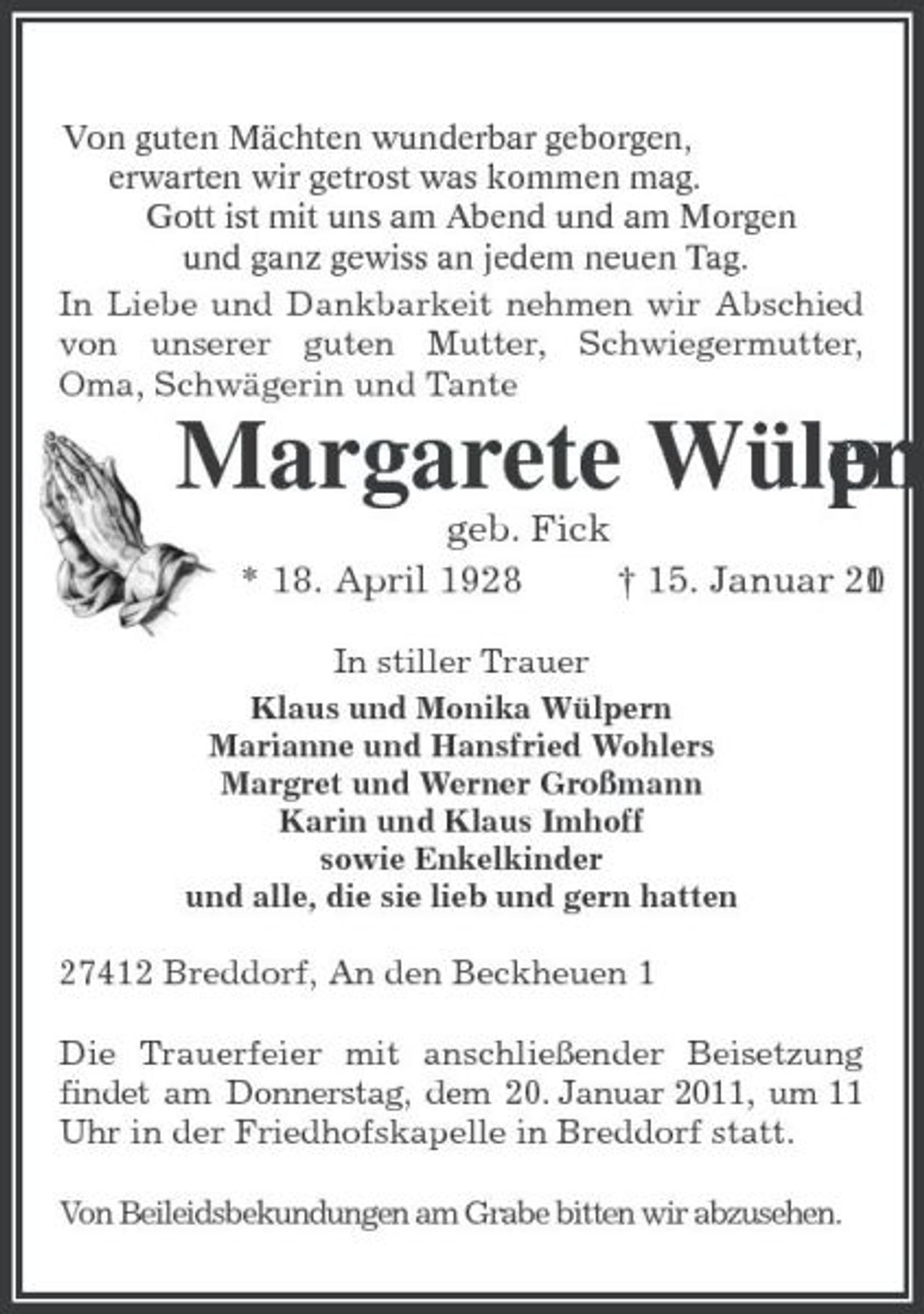 <p>Von guten Mächten wunderbar geborgen,<br />erwarten wir getrost was kommen mag.<br />Gott ist mit uns am Abend und am Morgen<br />und ganz gewiss an jedem neuen Tag.<br />In Liebe und Dankbarkeit nehmen wir Abschied von unserer guten Mutter, Schwiegermutter, Oma, Schwägerin und Tante<br />Margarete Wülpern<br />geb. Fick<br />* 18. April 1928 † 15. Januar 2011<br />In stiller Trauer<br />Klaus und Monika Wülpern<br />Marianne und Hansfried Wohlers<br />Margret und Werner Großmann<br />Karin und Klaus Imhoff<br />sowie Enkelkinder<br />und alle, die sie lieb und gern hatten<br />27412 Breddorf, An den Beckheuen 1<br />Die Trauerfeier mit anschließender Beisetzung findet am Donnerstag, dem 20. Januar 2011, um 11 Uhr in der Friedhofskapelle in Breddorf statt.</p>
<p>Von Beileidsbekundungen am Grabe bitten wir abzusehen.</p>