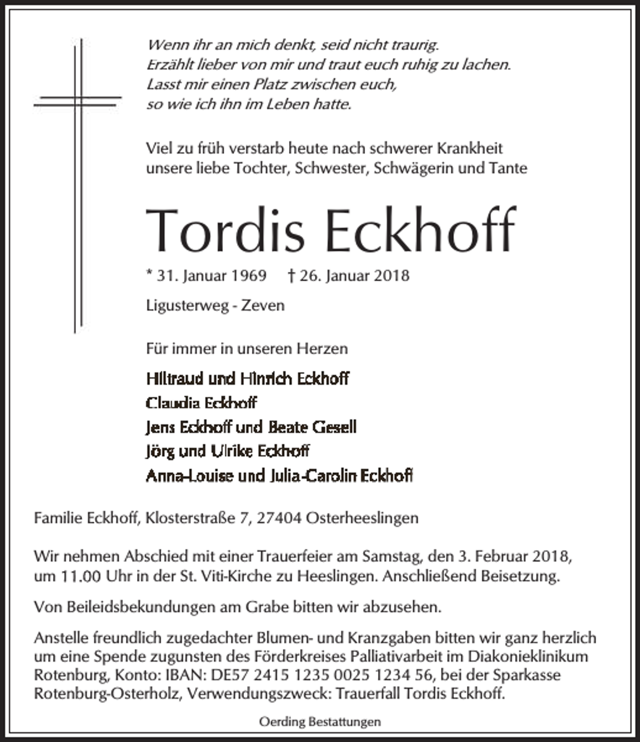 <p>Wenn ihr an mich denkt, seid nicht traurig.<br />Erzählt lieber von mir und traut euch ruhig zu lachen.<br />Lasst mir einen Platz zwischen euch,<br />so wie ich ihn im Leben hatte.<br />Viel zu früh verstarb heute nach schwerer Krankheit<br />unsere liebe Tochter, Schwester, Schwägerin und Tante</p><p>Tordis Eckhoff</p><p>* 31. Januar 1969</p><p>† 26. Januar 2018</p><p>Ligusterweg - Zeven<br />Für immer in unseren Herzen</p><p>Familie Eckhoff, Klosterstraße 7, 27404 Osterheeslingen<br />Wir nehmen Abschied mit einer Trauerfeier am Samstag, den 3. Februar 2018,<br />um<br />Uhr in der St. Viti-Kirche zu Heeslingen. Anschließend Beisetzung.<br />Von Beileidsbekundungen am Grabe bitten wir abzusehen.<br />Anstelle freundlich zugedachter Blumen- und Kranzgaben bitten wir ganz herzlich<br />um eine Spende zugunsten des Förderkreises Palliativarbeit im Diakonieklinikum<br />Rotenburg, Konto: IBAN: DE57 2415 1235 0025 1234 56, bei der Sparkasse<br />Rotenburg-Osterholz, Verwendungszweck: Trauerfall Tordis Eckhoff.<br />Oerding Bestattungen</p>
